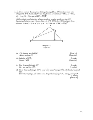 53 
13. Ah Choon wants to divide a piece of triangular shaped land ABC into three parts as in 
Diagram13. AFB, AEDC and BGC are straight lines. Given that BF = 18 m, AF = 96 m, 
AE = 26 m, CE = 70 m and 0 BAC  22.62 . 
Ah Choon ingin membahagikan sebidang tanahnya yang berbentuk segi tiga ABC 
kepada tiga bahagian seperti dalam Rajah 13. AFB, AEDC dan BGC ialah garis lurus. 
Diberi BF = 18 m, AF = 96 m, AE = 26 m, CE = 70 m dan 0 BAC  22.62 . 
Diagram 13 
Rajah 13 
(a) Calculate the length of BC. [3 marks] 
Hitung panjang BC. [3 markah] 
(b) Calculate ACB. [2 marks] 
Hitung ACB. [2 markah] 
(c) Find the area of triangle AEF. [2 marks] 
Cari luas segi tiga AEF. [2 markah] 
(d) Given the area of triangle AEF is equal to the area of triangle CDG, calculate the length of 
CD. 
Diberi luas segi tiga AEF adalah sama dengan luas segi tiga CDG, hitung panjang CD. 
[3 marks] 
[3 markah] 
 