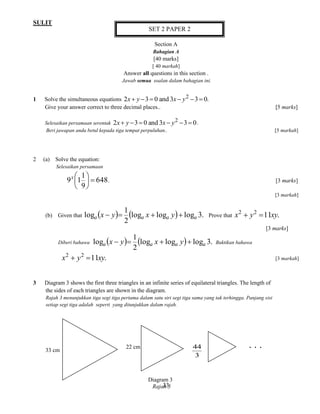 SULIT 
33 
Section A 
Bahagian A 
[40 marks] 
[ 40 markah] 
Answer all questions in this section . 
Jawab semua soalan dalam bahagian ini. 
1 Solve the simultaneous equations 2 3 0 and 3 3 0. 2 x  y   x  y   
Give your answer correct to three decimal places.. [5 marks] 
Selesaikan persamaan serentak 2 3 0 and 3 3 0 2 x  y   x  y   . 
Beri jawapan anda betul kepada tiga tempat perpuluhan.. [5 markah] 
2 (a) Solve the equation: 
Selesaikan persamaan 
648 
9 
1 
1 9   
 
 
x  
. [3 marks] 
[3 markah] 
(b) Given that   log log  log 3. 
2 
1 
loga x  y  a x  a y  a Prove that 11 . 2 2 x  y  xy 
[3 marks] 
Diberi bahawa   log log  log 3. 
2 
1 
loga x  y  a x  a y  a Buktikan bahawa 
11 . 2 2 x  y  xy [3 markah] 
3 Diagram 3 shows the first three triangles in an infinite series of equilateral triangles. The length of 
the sides of each triangles are shown in the diagram. 
Rajah 3 menunjukkan tiga segi tiga pertama dalam satu siri segi tiga sama yang tak terhingga. Panjang sisi 
setiap segi tiga adalah seperti yang ditunjukkan dalam rajah. 
3 
44 
33 cm 
22 cm . . . 
Diagram 3 
Rajah 3 
SET 2 PAPER 2 
 