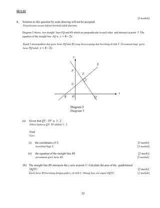 SULIT 
35 
[3 markah] 
5. Solution to this question by scale drawing will not be accepted. 
Penyelesaian secara luksan berskala tidak diterima. 
Diagram 5 shows two straight lines PQ and RS which are perpendicular to each other and intersect at point T. The 
equation of the straight line PQ is y  4  2x . 
Rajah 5 menunjukkan dua garis lurus PQ dan RS yang berserenjang dan bersilang di titik T. Persamaan bagi garis 
lurus PQ ialah y  4  2x . 
(a) Given that QT : TP is 3 : 2 . 
Diberi bahawa QT: TP adalah 3 : 2. 
Find 
Cari 
(i) the coordinates of T, [3 marks] 
koordinat bagi T, [3 markah] 
(ii) the equation of the straight line RS. [2 marks] 
persamaan garis lurus RS. [2 markah] 
(b) The straight line RS intersects the y-axis at point U. Calculate the area of the quadrilateral 
OQTU. [2 marks] 
Garis lurus RS bersilang dengan paksi-y di titik U. Hitung luas sisi empat OQTU. [2 markah] 
P 
T 
S 
R Q 
U 
y 
x 
O 
Diagram 5 
Diagram 5 
 