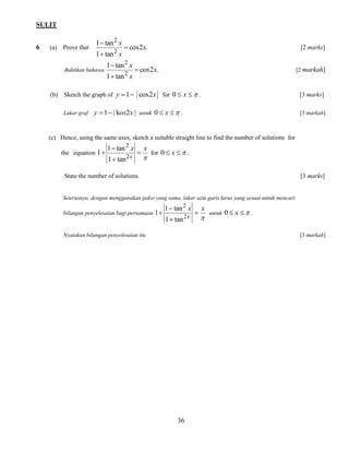 SULIT 
36 
6 (a) Prove that cos2 . 
1 tan 
1 tan 
2 
2 
x 
x 
x 
 
 
 
[2 marks] 
Buktikan bahawa cos2 . 
1 tan 
1 tan 
2 
2 
x 
x 
x 
 
 
 
[2 markah] 
(b) Sketch the graph of y 1 cos2x for 0  x  . [3 marks] 
Lakar graf y 1 | kos2x | untuk 0  x  . [3 markah] 
(c) Hence, using the same axes, sketch a suitable straight line to find the number of solutions for 
the equation 
 
x x 
x 
 
 
 
 
2 
2 
1 tan 
1 tan 
1 for 0  x  . 
State the number of solutions. [3 marks] 
Seterusnya, dengan menggunakan paksi yang sama, lakar satu garis lurus yang sesuai untuk mencari 
bilangan penyelesaian bagi persamaan 
 
x x 
x 
 
 
 
 
2 
2 
1 tan 
1 tan 
1 untuk 0  x  . 
Nyatakan bilangan penyelesaian itu. [3 markah] 
 