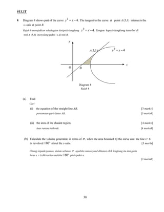 SULIT 
38 
8 Diagram 8 shows part of the curve 4 2 y  x  . The tangent to the curve at point A (5,1) intersects the 
x- axis at point B. 
Rajah 8 menujukkan sebahagian daripada lengkung 4 2 y  x  . Tangen kepada lengkung tersebut di 
titik A (5,1) menyilang paksi –x di titik B. 
Diagram 8 
Rajah 8 
(a) Find 
Cari 
(i) the equation of the straight line AB, [3 marks] 
persamaan garis lurus AB, [3 markah] 
(ii) the area of the shaded region. [4 marks] 
luas rantau berlorek. [4 markah] 
(b) Calculate the volume generated, in terms of  , when the area bounded by the curve and the line x= 6 
is revolved 180 about the x-axis. [3 marks] 
Hitung isipadu janaan, dalam sebutan  ,apabila rantau yand dibatasi oleh lengkung itu dan garis 
lurus x = 6 dikisarkan melalui 180 pada paksi-x. 
[3 markah] 
y 
x 
O B 
A(5,1) 4 2 y  x  
 