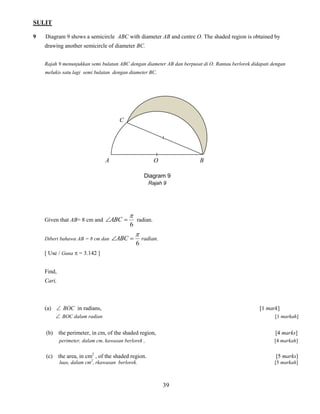 SULIT 
39 
9 Diagram 9 shows a semicircle ABC with diameter AB and centre O. The shaded region is obtained by 
drawing another semicircle of diameter BC. 
Rajah 9 menunjukkan semi bulatan ABC dengan diameter AB dan berpusat di O. Rantau berlorek didapati dengan 
melukis satu lagi semi bulatan dengan diameter BC. 
Given that AB= 8 cm and 
6 
 
ABC  radian. 
Diberi bahawa AB = 8 cm dan 
6 
 
ABC  radian. 
[ Use / Guna  = 3.142 ] 
Find, 
Cari, 
(a)  BOC in radians, [1 mark] 
 BOC dalam radian [1 markah] 
(b) the perimeter, in cm, of the shaded region, [4 marks] 
perimeter, dalam cm, kawasan berlorek , [4 markah] 
(c) the area, in cm2 , of the shaded region. [5 marks] 
luas, dalam cm2, rkawasan berlorek. [5 markah] 
Diagram 9 
Rajah 9 
A O B 
C 
 