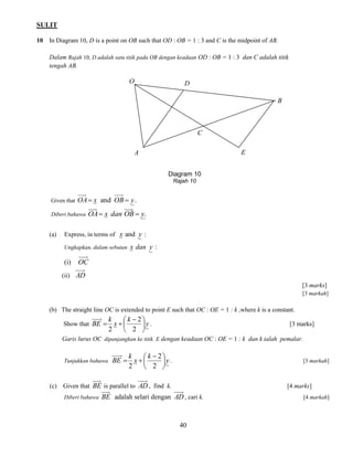 SULIT 
40 
10 In Diagram 10, D is a point on OB such that OD : OB = 1 : 3 and C is the midpoint of AB. 
Dalam Rajah 10, D adalah satu titik pada OB dengan keadaan OD : OB = 1 : 3 dan C adalah titik 
tengah AB. 
Given that OA x and OB  y. 
Diberi bahawa OA x dan OB y. 
(a) Express, in terms of x and y : 
Ungkapkan, dalam sebutan x dan y : 
(i) OC 
(ii) AD 
[3 marks] 
[3 markah] 
(b) The straight line OC is extended to point E such that OC : OE = 1 : k ,where k is a constant. 
Show that y 
k 
x 
k 
BE  
 
 
  
  
2 
2 
2 
. [3 marks] 
Garis lurus OC dipanjangkan ke titik E dengan keadaan OC : OE = 1 : k dan k ialah pemalar. 
Tunjukkan bahawa y 
k 
x 
k 
BE  
 
 
  
  
2 
2 
2 
. [3 markah] 
(c) Given that BE is parallel to AD , find k. [4 marks] 
Diberi bahawa BE adalah selari dengan AD , cari k. [4 markah] 
Diagram 10 
Rajah 10 
O 
A 
D 
B 
E 
C 
 