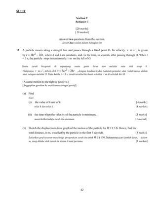 SULIT 
42 
Section C 
Bahagian C 
[20 marks] 
[ 20 markah] 
Answer two questions from this section. 
Jawab dua soalan dalam bahagian ini 
12 A particle moves along a straight line and passes through a fixed point O. Its velocity, v m s−1, is given 
by v 3kt 2ht 2   , where h and k are constants, and t is the time, in seconds, after passing through O. When t 
= 3 s, the particle stops instantenously 1 m on the left of O. 
Suatu zarah bergerak di sepanjang suatu garis lurus dan melalui satu titik tetap 0. 
Halajunya, v m s−1, diberi oleh v 3kt 2ht 2   , dengan keadaan h dan t adalah pemalar, dan t ialah masa, dalam 
saat, selepas melalui O. Pada ketika t = 3 s, zarah tersebut berhenti seketika 1 m di sebelah kiri O. 
[Assume motion to the right is positive.] 
[Anggapkan gerakan ke arah kanan sebagai positif] 
(a) Find 
Cari 
(i) the value of h and of k. [4 marks] 
nilai h dan nilai k. [4 markah] 
(ii) the time when the velocity of the particle is minimum, [3 marks] 
masa ketika halaju zarah itu minimum. [3 markah] 
(b) Sketch the displacement-time graph of the motion of the particle for 0  t  6.Hence, find the 
total distance, in m, travelled by the particle in the first 6 seconds. [3 marks] 
Lakarkan graf sesaran-masa bagi pergerakan zarah itu untuk 0  t  6.Seterusnya,cari jumlah jarak, dalam 
m, yang dilalui oleh zarah itu dalam 6 saat pertama. [3 markah] 
 