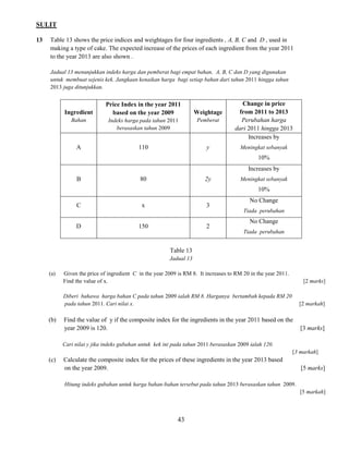 SULIT 
43 
13 Table 13 shows the price indices and weightages for four ingredients , A, B, C and D , used in 
making a type of cake. The expected increase of the prices of each ingredient from the year 2011 
to the year 2013 are also shown . 
Jadual 13 menunjukkan indeks harga dan pemberat bagi empat bahan, A, B, C dan D yang digunakan 
untuk membuat sejenis kek. Jangkaan kenaikan harga bagi setiap bahan dari tahun 2011 hingga tahun 
2013 juga ditunjukkan. 
Ingredient 
Bahan 
Price Index in the year 2011 based on the year 2009 
Indeks harga pada tahun 2011 berasaskan tahun 2009 
Weightage 
Pemberat 
Change in price 
from 2011 to 2013 
Perubahan harga 
dari 2011 hingga 2013 
A 
110 
y 
Increases by 
Meningkat sebanyak 
10% 
B 
80 
2y 
Increases by 
Meningkat sebanyak 
10% 
C 
x 
3 
No Change 
Tiada perubahan 
D 
150 
2 
No Change 
Tiada perubahan 
Table 13 
Jadual 13 
(a) Given the price of ingredient C in the year 2009 is RM 8. It increases to RM 20 in the year 2011. 
Find the value of x. [2 marks] 
Diberi bahawa harga bahan C pada tahun 2009 ialah RM 8. Harganya bertambah kepada RM 20 
pada tahun 2011. Cari nilai x. [2 markah] 
(b) Find the value of y if the composite index for the ingredients in the year 2011 based on the 
year 2009 is 120. [3 marks] 
Cari nilai y jika indeks gubahan untuk kek ini pada tahun 2011 berasaskan 2009 ialah 120. 
[3 markah] 
(c) Calculate the composite index for the prices of these ingredients in the year 2013 based 
on the year 2009. [5 marks] 
Hitung indeks gubahan untuk harga bahan-bahan tersebut pada tahun 2013 berasaskan tahun 2009. 
[5 markah] 
 