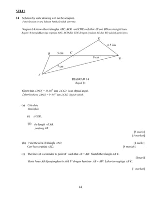 SULIT 
44 
14 Solution by scale drawing will not be accepted. 
Penyelesaian secara lukisan berskala tidak diterima 
Diagram 14 shows three triangles ABC, ACD and CDE such that AE and BD are straight lines. 
Rajah 14 menujukkan tiga segitiga ABC, ACD dan CDE dengan keadaan AE dan BD adalah garis lurus. 
DIAGRAM 14 
Rajah 14 
Given that DCE = 34.050 and CED is an obtuse angle. 
Diberi bahawa DCE = 34.050 dan CED adalah cakah. 
(a) Calculate 
Hitungkan 
(i) CED, 
(ii) the length of AB. 
panjang AB. 
[5 marks] 
[5 markah] 
(b) Find the area of triangle AED. [4 marks] 
Cari luas segitiga AED. [4 markah] 
(c) The line CB is extended to point B’ such that AB = AB’. Sketch the triangle AB’C. 
[1mark] 
Garis lurus AB dipanjangkan ke titik B’ dengan keadaan AB = AB’. Lakarkan segitiga AB’C. 
[1 markah] 
A 
9 cm 
6.5 cm 
7 cm 
B 
C 
E 
D 
5 cm  