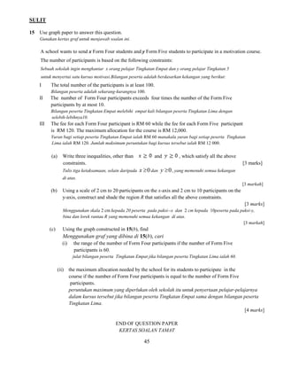 SULIT 
45 
15 Use graph paper to answer this question. 
Gunakan kertas graf untuk menjawab soalan ini. 
A school wants to send x Form Four students and y Form Five students to participate in a motivation course. 
The number of participants is based on the following constraints: 
Sebuah sekolah ingin menghantar x orang pelajar Tingkatan Empat dan y orang pelajar Tingkatan 5 
untuk menyertai satu kursus motivasi.Bilangan peserta adalah berdasarkan kekangan yang berikut: 
I The total number of the participants is at least 100. 
Bilangan peserta adalah sekurang-kurangnya 100. 
II The number of Form Four participants exceeds four times the number of the Form Five 
participants by at most 10. 
Bilangan peserta Tingkatan Empat melebihi empat kali bilangan peserta Tingkatan Lima dengan 
selebih-lebihnya10. 
III The fee for each Form Four participant is RM 60 while the fee for each Form Five participant 
is RM 120. The maximum allocation for the course is RM 12,000. 
Yuran bagi setiap peserta Tingkatan Empat ialah RM 60 manakala yuran bagi setiap peserta Tingkatan 
Lima ialah RM 120. Jumlah maksimum peruntukan bagi kursus tersebut ialah RM 12 000. 
(a) Write three inequalities, other than and , which satisfy all the above 
constraints. [3 marks] 
Tulis tiga ketaksamaan, selain daripada x 0 dan y 0, yang memenuhi semua kekangan 
di atas. 
[3 markah] 
(b) Using a scale of 2 cm to 20 participants on the x-axis and 2 cm to 10 participants on the 
y-axis, construct and shade the region R that satisfies all the above constraints. 
[3 marks] 
Menggunakan skala 2 cm kepada 20 peserta pada paksi--x dan 2 cm kepada 10peserta pada paksi-y, 
bina dan lorek rantau R yang memenuhi semua kekangan di atas. 
[3 markah] 
(c) Using the graph constructed in 15(b), find 
Menggunakan graf yang dibina di 15(b), cari 
(i) the range of the number of Form Four participants if the number of Form Five 
participants is 60. 
julat bilangan peserta Tingkatan Empat jika bilangan peserta Tingkatan Lima ialah 60. 
(ii) the maximum allocation needed by the school for its students to participate in the 
course if the number of Form Four participants is equal to the number of Form Five 
participants. 
peruntukan maximum yang diperlukan oleh sekolah itu untuk penyertaan pelajar-pelajarnya 
dalam kursus tersebut jika bilangan peserta Tingkatan Empat sama dengan bilangan peserta 
Tingkatan Lima. 
[4 marks] 
END OF QUESTION PAPER 
KERTAS SOALAN TAMAT 
 