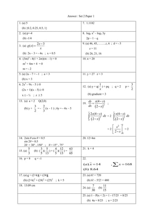 Answer : Set 2 Paper 1 
1. (a) 5 
(b) {0.2, 0.25, 0.5, 1} 
7. 1.1182 
2. (a) p=-4 
(b) -1/4 
8. log3 x2 – log3 3y 
2p – 1 – q 
3. (a) 
2 3 
( ) 
x 
g x 
x 
 
 
(b) 2x – 3 = - 4x ; x = 0.5 
9. (a) 46, 45, ……..z, 6 ; d = - 5 
z = 11 
(b) 26, 21, 16 
4. (3m)2 - 4(1 + 2m)(m – 1) = 0 
m2 + 4m + 4 = 0 
m = - 2 
10. n = 20 
5. (a) 2a – 7 = - 1 ; a = 3 
(b) x = 3 
11. y = 27 z = 3 
6. 2x2 – 9x – 5  0 
(2x + 1)(x – 5)  0 
x  - ½ ; z  5 
12. (a) y = q( 
1 
x 
) + pq ; q = 2 p = 
3 
2 
(b) gradient = 3 
13. (a) a = 2 Q(2,0) 
(b) y + 
3 
2 
= - 
2 
3 
(x – 1 ) ; 6y = - 4x – 5 
19. 
 2 
(4 ) 
2 
dy x x 
dx x 
 
 
 
; 
  
1 
2 
0 
2 (4 ) 
2 
x x 
dx 
x 
 
 
 = 2 
  
1 
2 
0 
(4 ) 
2 
x x 
dx 
x 
 
 
 
= 2 
1 
2 
0 
2 
x 
x 
  
  
   
= 2 
14. 2sin θ cos θ = 0.5 
sin 2θ = 0.5 
2θ = 30 , 150 ; θ = 15 , 75 
20. 12+4m 
15. (a) 
5 
3 
(b) ( 
3 
5 
)( 
5 
13 
) + ( 
4 
5 
)( 
12 
13 
) = 
63 
65 
21. k = 4 
16. p = 8 q = -1 22. 
( ) 8.64 
( ) 14 , 168 
b 
a x  x  
17. (a) c = (2+k)i + (24)j 
(b) (2+k)2 + (24)2 = (25)2 ; k = 5 
23. (a) 6! = 720 
(b) 6! – 5!2! = 480 
18. 13.09 cm 
24. (a) 
7 
30 
(b) 
11 
15 
25. (a) 1 – P(x < 2) = 1 - 17/25 = 8/25 
(b) 4a = 8/25 ; a = 2/25 
 