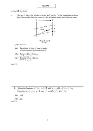 1 
Answer all questions. 
1. Diagram 1 shows the relation between set X and set Y in the arrow diagram form. 
Rajah 1 menunjukkan hubungan antara set X dan Set Y dalam bentuk gambarajah anak panah 
t 
Rajah 1 
State /Nyatakan 
(a) the relation in form of ordered pairs, 
hubungan itu dalam bentuk pasangan tertip 
(b) the type of the relation , 
jenis hubungan itu 
(c) the range of the relation. 
Julat hubungan itu 
Answer 
2. Given the functions : 2 1    g x x and  2 f : x 3 x + 4x+1 Find 
Diberi fungsi : 2 1    g x x dan  2 f : x 3 x + 4x+ 1 Cari 
(a) g(x) 
(b) fg(x) 
Answer 
p 
q 
-r 
2 
-3 
DIAGRAM 1 
X Y 
KERTAS 1 
 