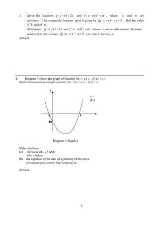 2 
3. Given the functions g : x1 2x and f xkx m 2 : , where k and m are 
constants. If the composite function fg(x) is given by : 5 2 fg xx  x  , find the value 
of k and of m. 
Diberi fungsi g : x1 2x and f xkx m 2 : , dimana k and m ialah pemalar. Jika fungsi 
gubahan fg(x) diberi sebagai : 5 2 fg xx  x  , cari nilai k dan nilai m. 
Answer 
4. Diagram 4 shows the graph of function f(x) = a ( x – b) (x + c) 
Rajah 4 menunjukkan graf fungsi kuadratik f(x) = f(x) = a ( x – b) (x + c) 
Diagram 4/ Rajah 4 
State /Nyatakan 
(a) the value of a , b and c 
nilai a,b dan c 
(b) the equation of the axis of symmetry of the curve 
persamaan paksi simetri bagi lengkung itu. 
Answer 
y 
-1 5 
-10 
1. y = 
f(x) 
 