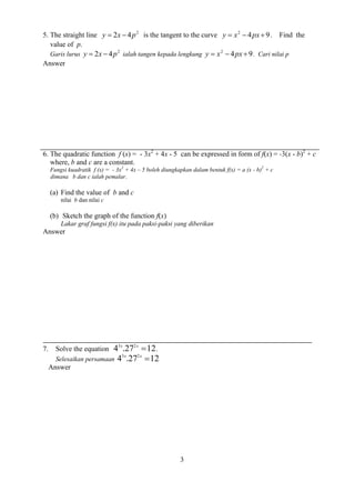 3 
5. The straight line 2 y  2x  4p is the tangent to the curve 4 9 2 y  x  px . Find the 
value of p. 
Garis lurus 2 y  2x  4p ialah tangen kepada lengkung 4 9 2 y  x  px . Cari nilai p 
Answer 
6. The quadratic function f (x) = - 3x2 + 4x - 5 can be expressed in form of f(x) = -3(x - b)2 + c 
where, b and c are a constant. 
Fungsi kuadratik f (x) = - 3x2 + 4x – 5 boleh diungkapkan dalam bentuk f(x) = a (x - b)2 + c 
dimana b dan c ialah pemalar. 
(a) Find the value of b and c 
nilai b dan nilai c 
(b) Sketch the graph of the function f(x) 
Lakar graf fungsi f(x) itu pada paksi-paksi yang diberikan 
Answer 
7. Solve the equation 4 .27 12 3 2  x x . 
Selesaikan persamaan 4 .27 12 3 2  x x 
Answer 
 