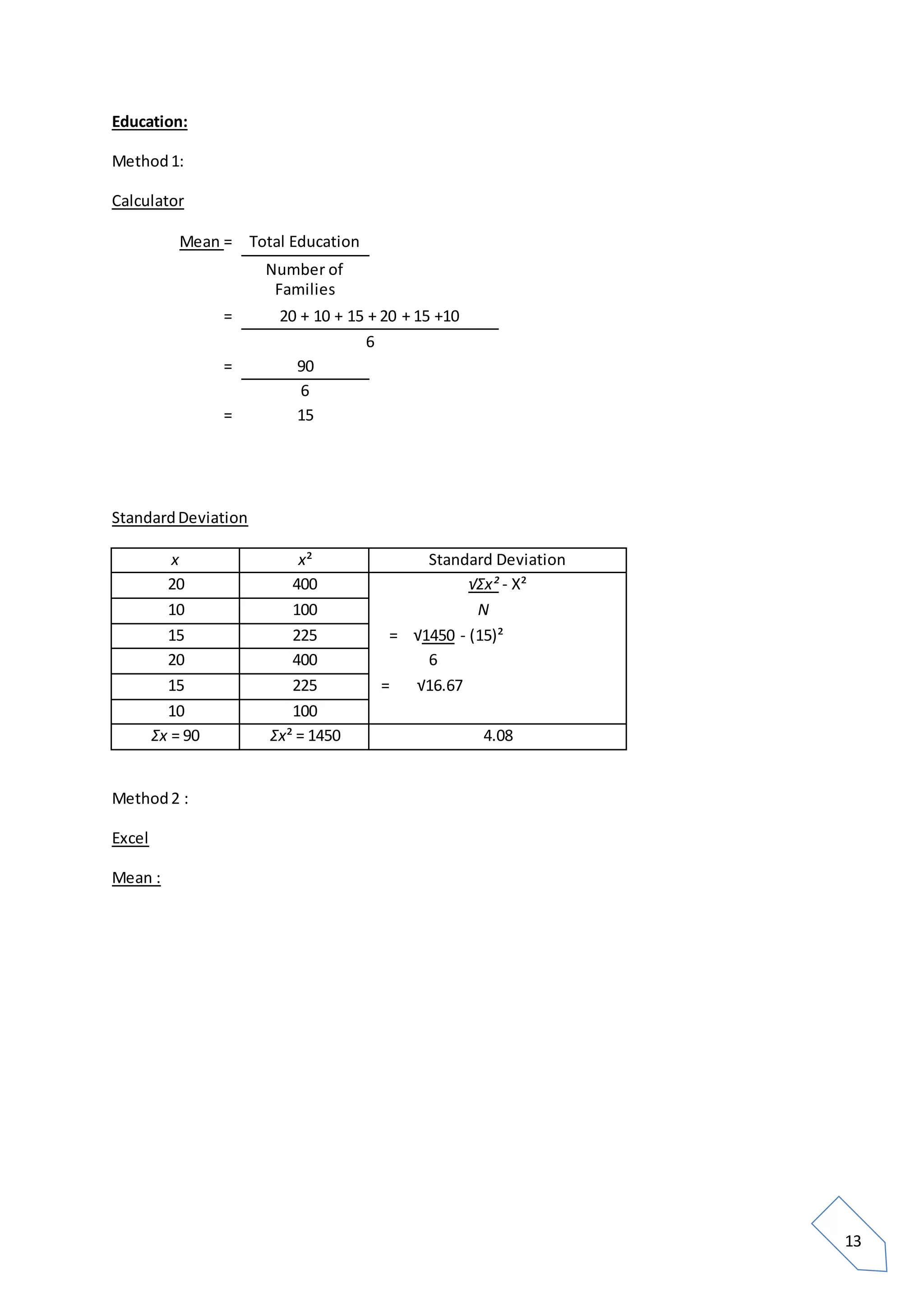13
Education:
Method1:
Calculator
Mean = Total Education
Number of
Families
= 20 + 10 + 15 + 20 + 15 +10
6
= 90
6
= 15
StandardDeviation
x x² Standard Deviation
20 400 √Σx² - X²
10 100 N
15 225 = √1450 - (15)²
20 400 6
15 225 = √16.67
10 100
Σx = 90 Σx² = 1450 4.08
Method2 :
Excel
Mean :
 