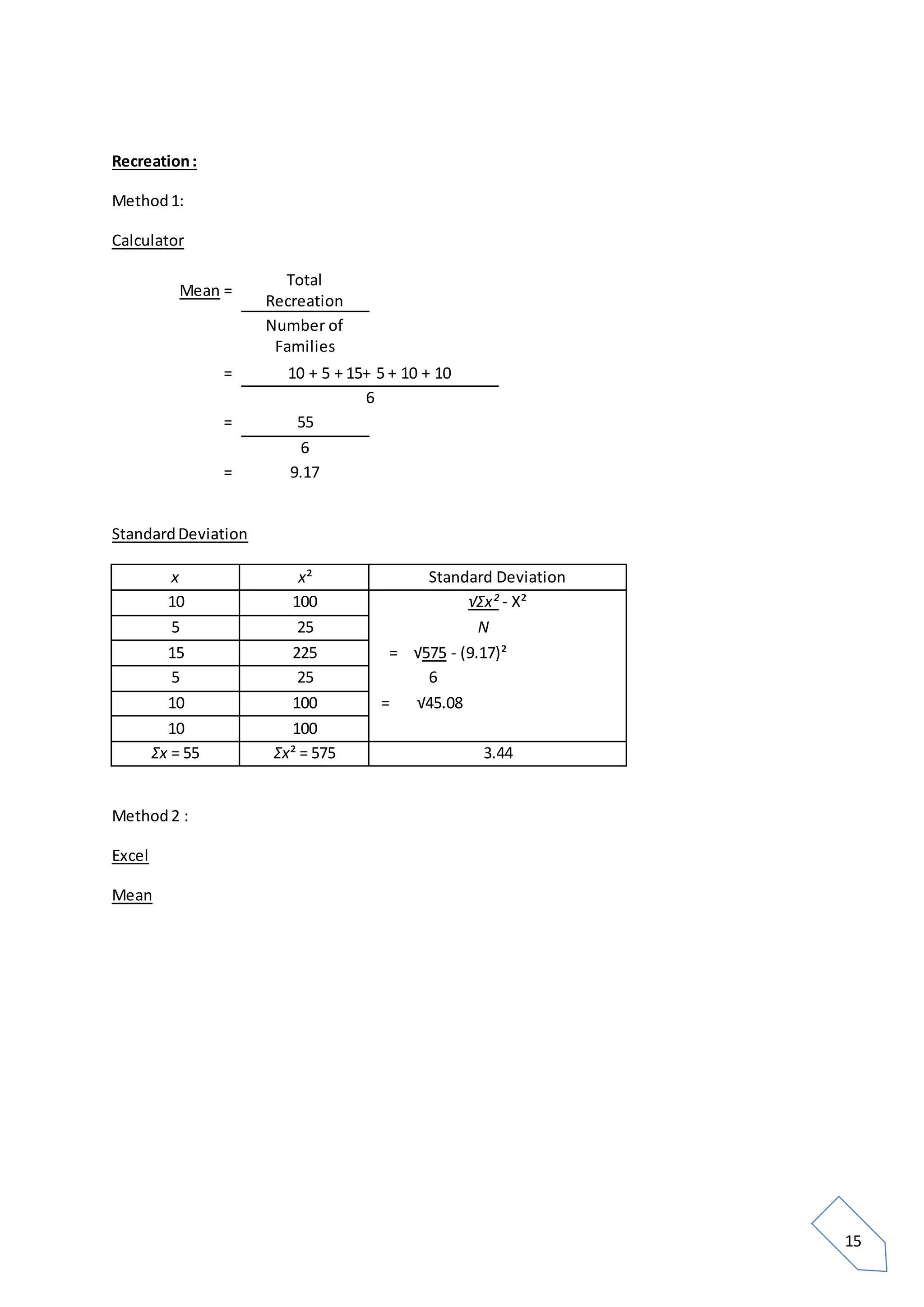 15
Recreation:
Method1:
Calculator
Mean =
Total
Recreation
Number of
Families
= 10 + 5 + 15+ 5 + 10 + 10
6
= 55
6
= 9.17
StandardDeviation
x x² Standard Deviation
10 100 √Σx² - X²
5 25 N
15 225 = √575 - (9.17)²
5 25 6
10 100 = √45.08
10 100
Σx = 55 Σx² = 575 3.44
Method2 :
Excel
Mean
 