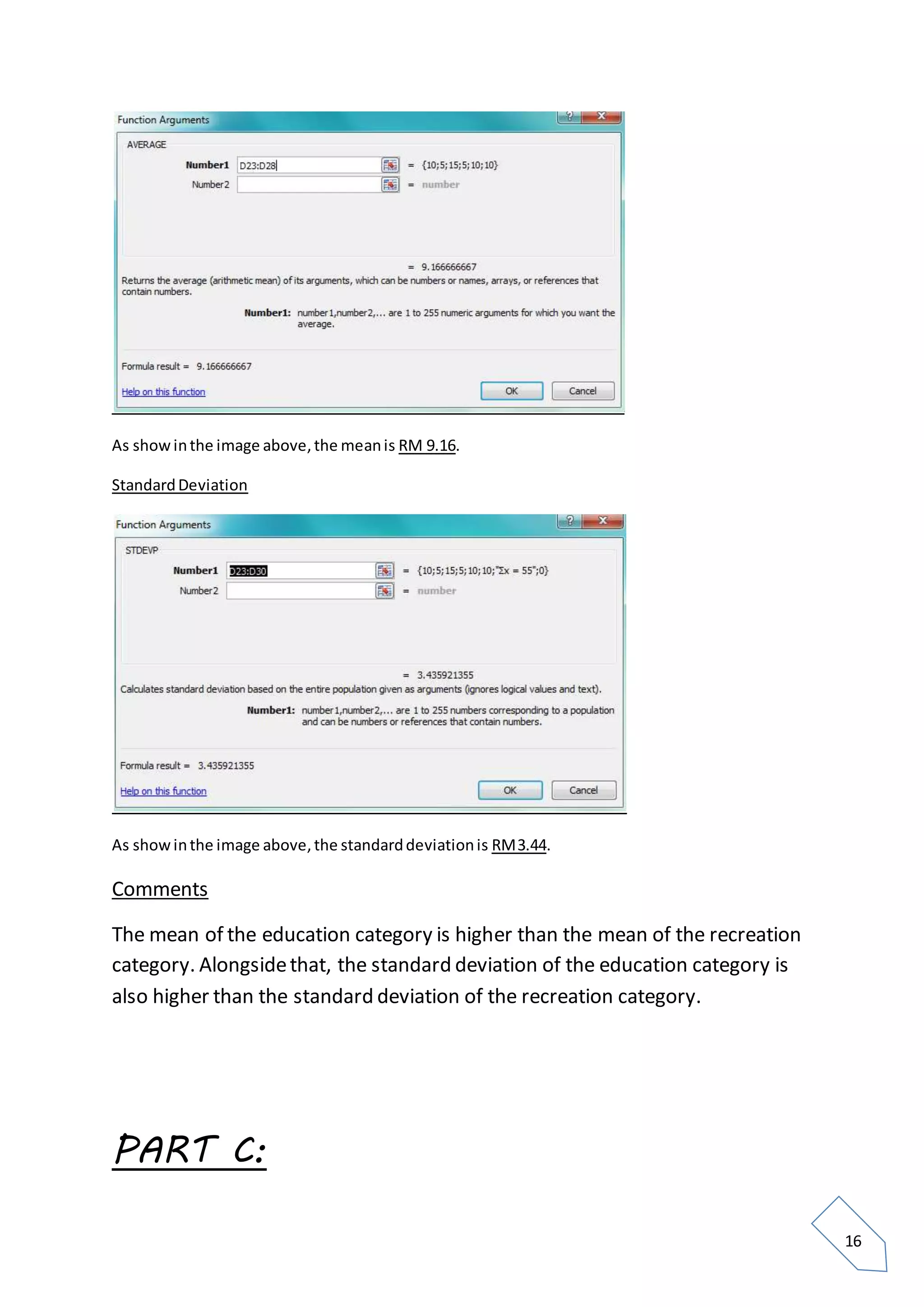 16
As showinthe image above,the meanis RM 9.16.
StandardDeviation
As showinthe image above,the standarddeviationis RM3.44.
Comments
The mean of the education category is higher than the mean of the recreation
category. Alongsidethat, the standard deviation of the education category is
also higher than the standard deviation of the recreation category.
PART C:
 