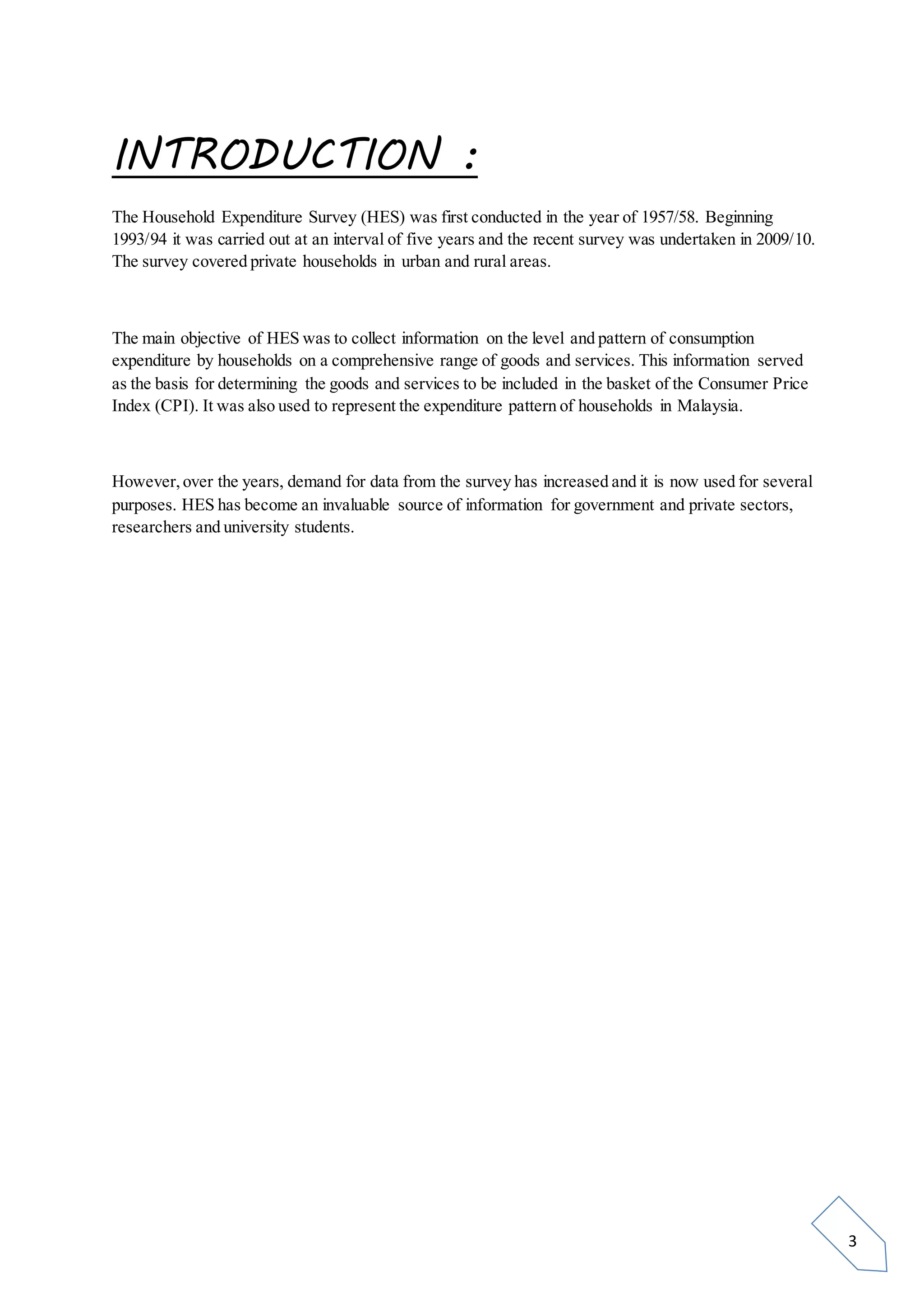 3
INTRODUCTION :
The Household Expenditure Survey (HES) was first conducted in the year of 1957/58. Beginning
1993/94 it was carried out at an interval of five years and the recent survey was undertaken in 2009/10.
The survey covered private households in urban and rural areas.
The main objective of HES was to collect information on the level and pattern of consumption
expenditure by households on a comprehensive range of goods and services. This information served
as the basis for determining the goods and services to be included in the basket of the Consumer Price
Index (CPI). It was also used to represent the expenditure pattern of households in Malaysia.
However,over the years, demand for data from the survey has increased and it is now used for several
purposes. HES has become an invaluable source of information for government and private sectors,
researchers and university students.
 