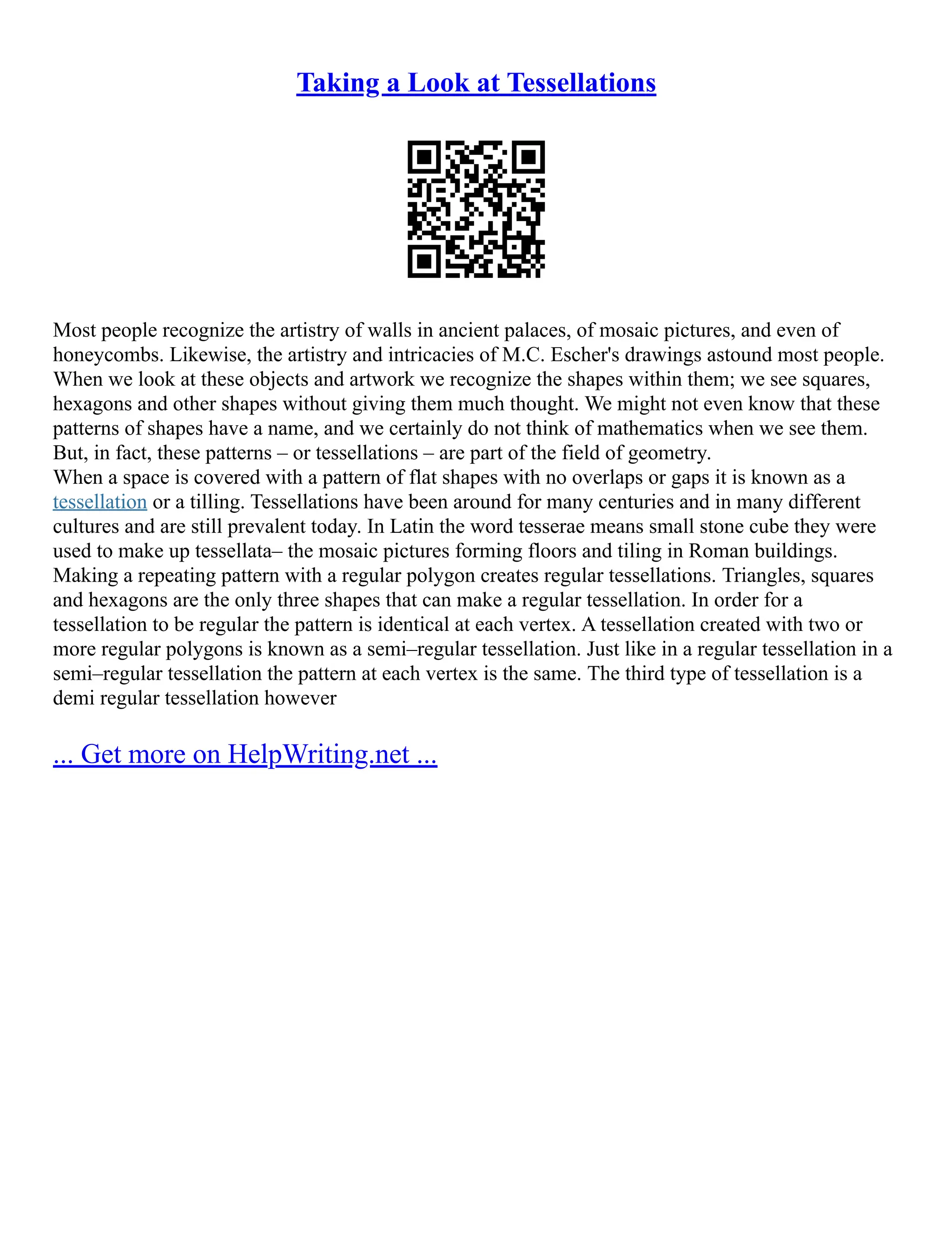 Taking a Look at Tessellations
Most people recognize the artistry of walls in ancient palaces, of mosaic pictures, and even of
honeycombs. Likewise, the artistry and intricacies of M.C. Escher's drawings astound most people.
When we look at these objects and artwork we recognize the shapes within them; we see squares,
hexagons and other shapes without giving them much thought. We might not even know that these
patterns of shapes have a name, and we certainly do not think of mathematics when we see them.
But, in fact, these patterns – or tessellations – are part of the field of geometry.
When a space is covered with a pattern of flat shapes with no overlaps or gaps it is known as a
tessellation or a tilling. Tessellations have been around for many centuries and in many different
cultures and are still prevalent today. In Latin the word tesserae means small stone cube they were
used to make up tessellata– the mosaic pictures forming floors and tiling in Roman buildings.
Making a repeating pattern with a regular polygon creates regular tessellations. Triangles, squares
and hexagons are the only three shapes that can make a regular tessellation. In order for a
tessellation to be regular the pattern is identical at each vertex. A tessellation created with two or
more regular polygons is known as a semi–regular tessellation. Just like in a regular tessellation in a
semi–regular tessellation the pattern at each vertex is the same. The third type of tessellation is a
demi regular tessellation however
... Get more on HelpWriting.net ...
 