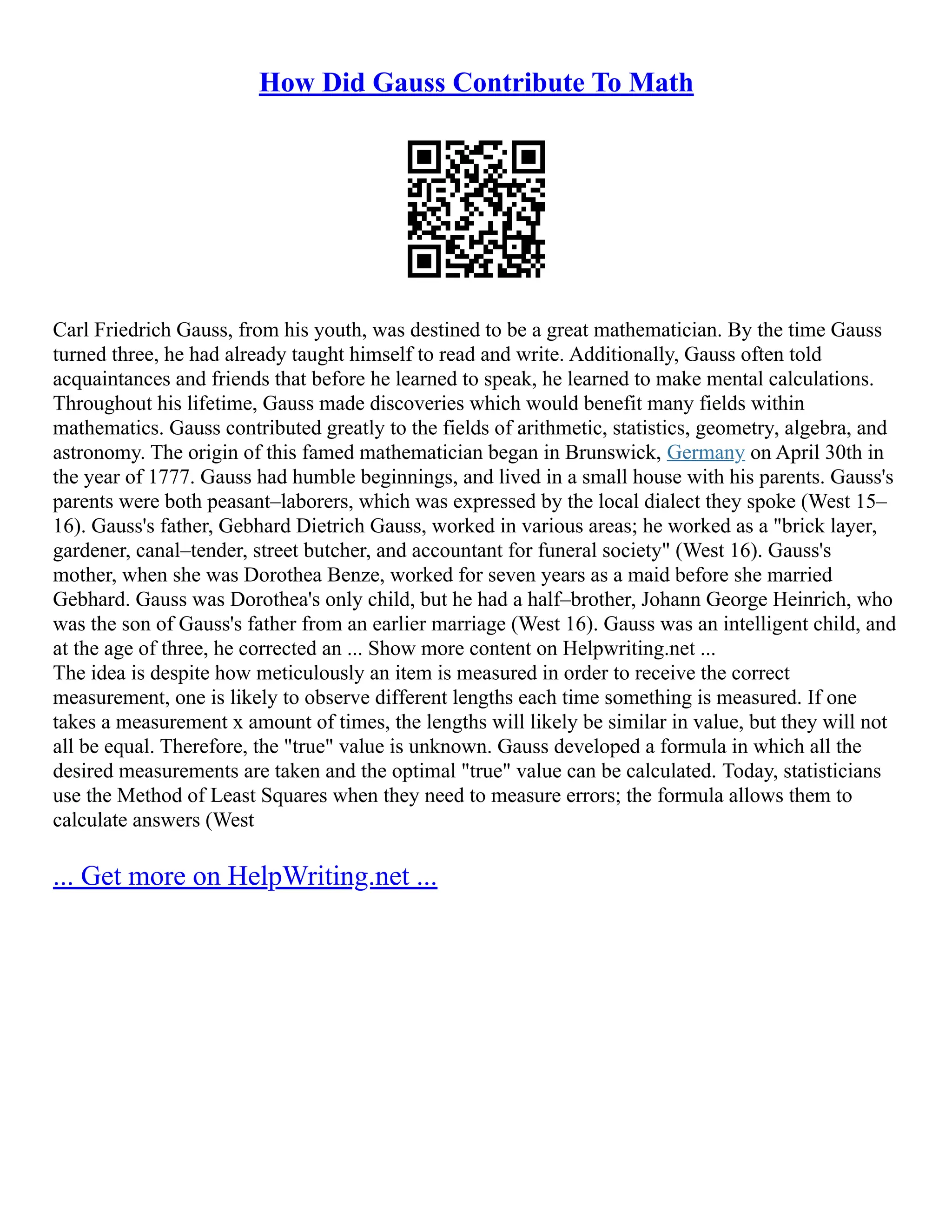How Did Gauss Contribute To Math
Carl Friedrich Gauss, from his youth, was destined to be a great mathematician. By the time Gauss
turned three, he had already taught himself to read and write. Additionally, Gauss often told
acquaintances and friends that before he learned to speak, he learned to make mental calculations.
Throughout his lifetime, Gauss made discoveries which would benefit many fields within
mathematics. Gauss contributed greatly to the fields of arithmetic, statistics, geometry, algebra, and
astronomy. The origin of this famed mathematician began in Brunswick, Germany on April 30th in
the year of 1777. Gauss had humble beginnings, and lived in a small house with his parents. Gauss's
parents were both peasant–laborers, which was expressed by the local dialect they spoke (West 15–
16). Gauss's father, Gebhard Dietrich Gauss, worked in various areas; he worked as a "brick layer,
gardener, canal–tender, street butcher, and accountant for funeral society" (West 16). Gauss's
mother, when she was Dorothea Benze, worked for seven years as a maid before she married
Gebhard. Gauss was Dorothea's only child, but he had a half–brother, Johann George Heinrich, who
was the son of Gauss's father from an earlier marriage (West 16). Gauss was an intelligent child, and
at the age of three, he corrected an ... Show more content on Helpwriting.net ...
The idea is despite how meticulously an item is measured in order to receive the correct
measurement, one is likely to observe different lengths each time something is measured. If one
takes a measurement x amount of times, the lengths will likely be similar in value, but they will not
all be equal. Therefore, the "true" value is unknown. Gauss developed a formula in which all the
desired measurements are taken and the optimal "true" value can be calculated. Today, statisticians
use the Method of Least Squares when they need to measure errors; the formula allows them to
calculate answers (West
... Get more on HelpWriting.net ...
 