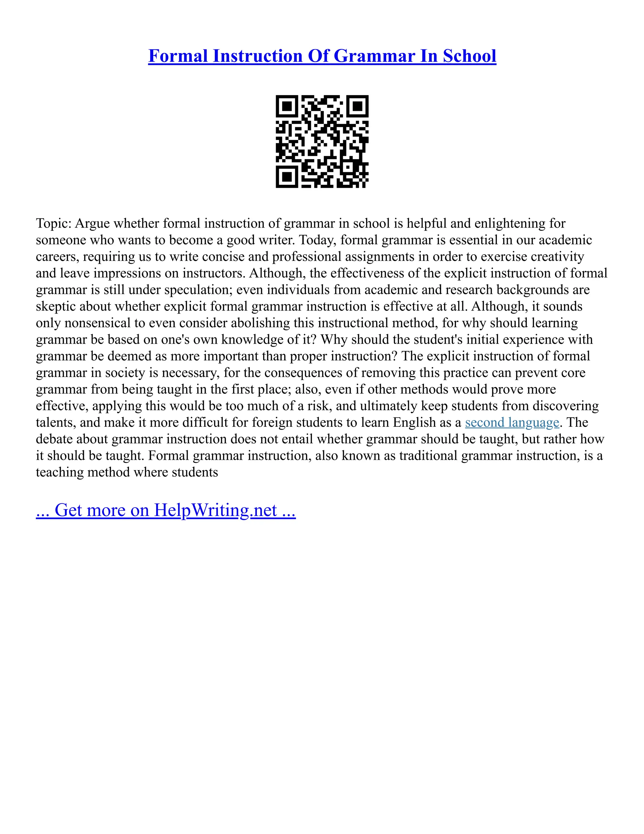 Formal Instruction Of Grammar In School
Topic: Argue whether formal instruction of grammar in school is helpful and enlightening for
someone who wants to become a good writer. Today, formal grammar is essential in our academic
careers, requiring us to write concise and professional assignments in order to exercise creativity
and leave impressions on instructors. Although, the effectiveness of the explicit instruction of formal
grammar is still under speculation; even individuals from academic and research backgrounds are
skeptic about whether explicit formal grammar instruction is effective at all. Although, it sounds
only nonsensical to even consider abolishing this instructional method, for why should learning
grammar be based on one's own knowledge of it? Why should the student's initial experience with
grammar be deemed as more important than proper instruction? The explicit instruction of formal
grammar in society is necessary, for the consequences of removing this practice can prevent core
grammar from being taught in the first place; also, even if other methods would prove more
effective, applying this would be too much of a risk, and ultimately keep students from discovering
talents, and make it more difficult for foreign students to learn English as a second language. The
debate about grammar instruction does not entail whether grammar should be taught, but rather how
it should be taught. Formal grammar instruction, also known as traditional grammar instruction, is a
teaching method where students
... Get more on HelpWriting.net ...
 