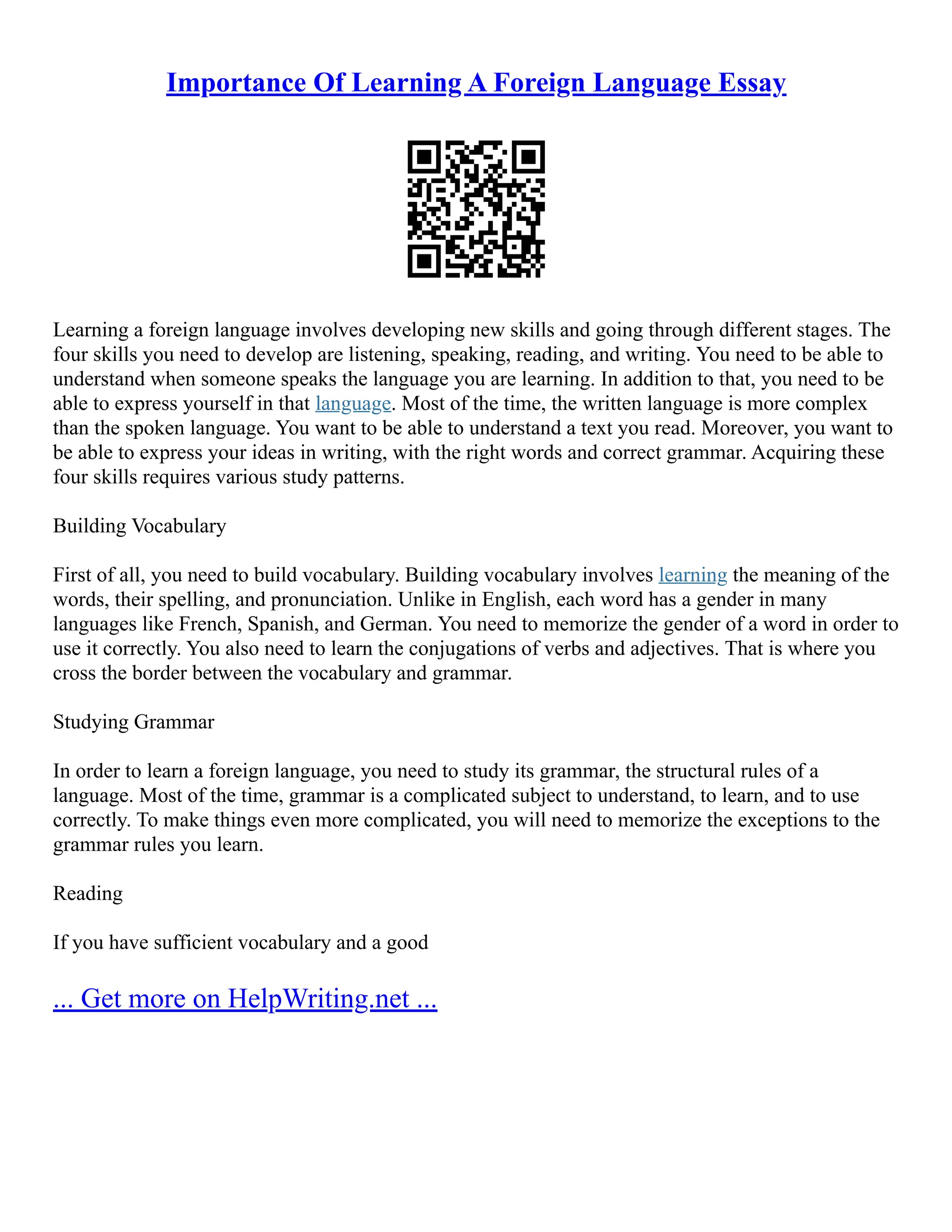 Importance Of Learning A Foreign Language Essay
Learning a foreign language involves developing new skills and going through different stages. The
four skills you need to develop are listening, speaking, reading, and writing. You need to be able to
understand when someone speaks the language you are learning. In addition to that, you need to be
able to express yourself in that language. Most of the time, the written language is more complex
than the spoken language. You want to be able to understand a text you read. Moreover, you want to
be able to express your ideas in writing, with the right words and correct grammar. Acquiring these
four skills requires various study patterns.
Building Vocabulary
First of all, you need to build vocabulary. Building vocabulary involves learning the meaning of the
words, their spelling, and pronunciation. Unlike in English, each word has a gender in many
languages like French, Spanish, and German. You need to memorize the gender of a word in order to
use it correctly. You also need to learn the conjugations of verbs and adjectives. That is where you
cross the border between the vocabulary and grammar.
Studying Grammar
In order to learn a foreign language, you need to study its grammar, the structural rules of a
language. Most of the time, grammar is a complicated subject to understand, to learn, and to use
correctly. To make things even more complicated, you will need to memorize the exceptions to the
grammar rules you learn.
Reading
If you have sufficient vocabulary and a good
... Get more on HelpWriting.net ...
 