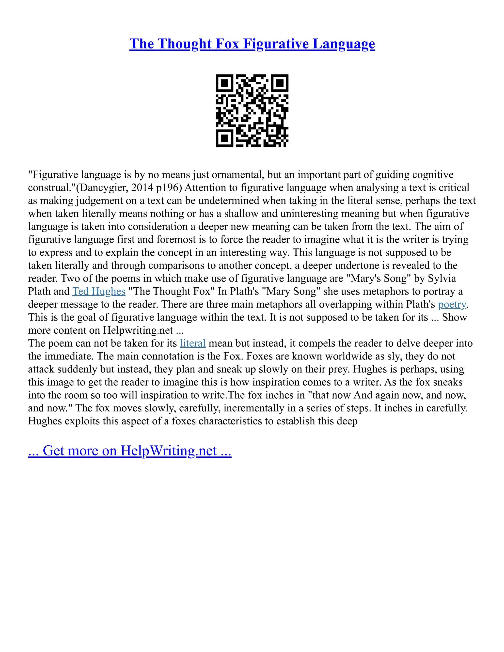 The Thought Fox Figurative Language
"Figurative language is by no means just ornamental, but an important part of guiding cognitive
construal."(Dancygier, 2014 p196) Attention to figurative language when analysing a text is critical
as making judgement on a text can be undetermined when taking in the literal sense, perhaps the text
when taken literally means nothing or has a shallow and uninteresting meaning but when figurative
language is taken into consideration a deeper new meaning can be taken from the text. The aim of
figurative language first and foremost is to force the reader to imagine what it is the writer is trying
to express and to explain the concept in an interesting way. This language is not supposed to be
taken literally and through comparisons to another concept, a deeper undertone is revealed to the
reader. Two of the poems in which make use of figurative language are "Mary's Song" by Sylvia
Plath and Ted Hughes "The Thought Fox" In Plath's "Mary Song" she uses metaphors to portray a
deeper message to the reader. There are three main metaphors all overlapping within Plath's poetry.
This is the goal of figurative language within the text. It is not supposed to be taken for its ... Show
more content on Helpwriting.net ...
The poem can not be taken for its literal mean but instead, it compels the reader to delve deeper into
the immediate. The main connotation is the Fox. Foxes are known worldwide as sly, they do not
attack suddenly but instead, they plan and sneak up slowly on their prey. Hughes is perhaps, using
this image to get the reader to imagine this is how inspiration comes to a writer. As the fox sneaks
into the room so too will inspiration to write.The fox inches in "that now And again now, and now,
and now." The fox moves slowly, carefully, incrementally in a series of steps. It inches in carefully.
Hughes exploits this aspect of a foxes characteristics to establish this deep
... Get more on HelpWriting.net ...
 