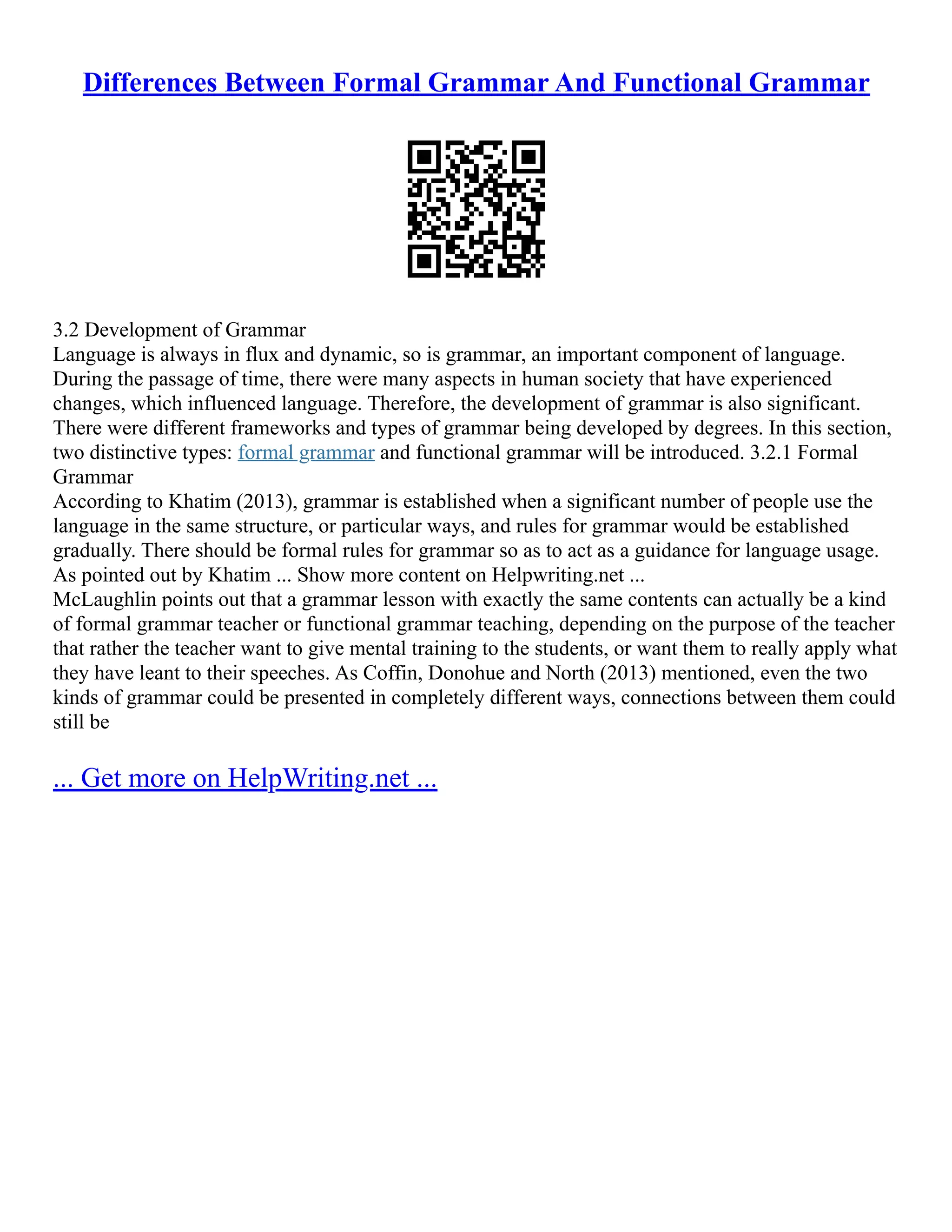 Differences Between Formal Grammar And Functional Grammar
3.2 Development of Grammar
Language is always in flux and dynamic, so is grammar, an important component of language.
During the passage of time, there were many aspects in human society that have experienced
changes, which influenced language. Therefore, the development of grammar is also significant.
There were different frameworks and types of grammar being developed by degrees. In this section,
two distinctive types: formal grammar and functional grammar will be introduced. 3.2.1 Formal
Grammar
According to Khatim (2013), grammar is established when a significant number of people use the
language in the same structure, or particular ways, and rules for grammar would be established
gradually. There should be formal rules for grammar so as to act as a guidance for language usage.
As pointed out by Khatim ... Show more content on Helpwriting.net ...
McLaughlin points out that a grammar lesson with exactly the same contents can actually be a kind
of formal grammar teacher or functional grammar teaching, depending on the purpose of the teacher
that rather the teacher want to give mental training to the students, or want them to really apply what
they have leant to their speeches. As Coffin, Donohue and North (2013) mentioned, even the two
kinds of grammar could be presented in completely different ways, connections between them could
still be
... Get more on HelpWriting.net ...
 