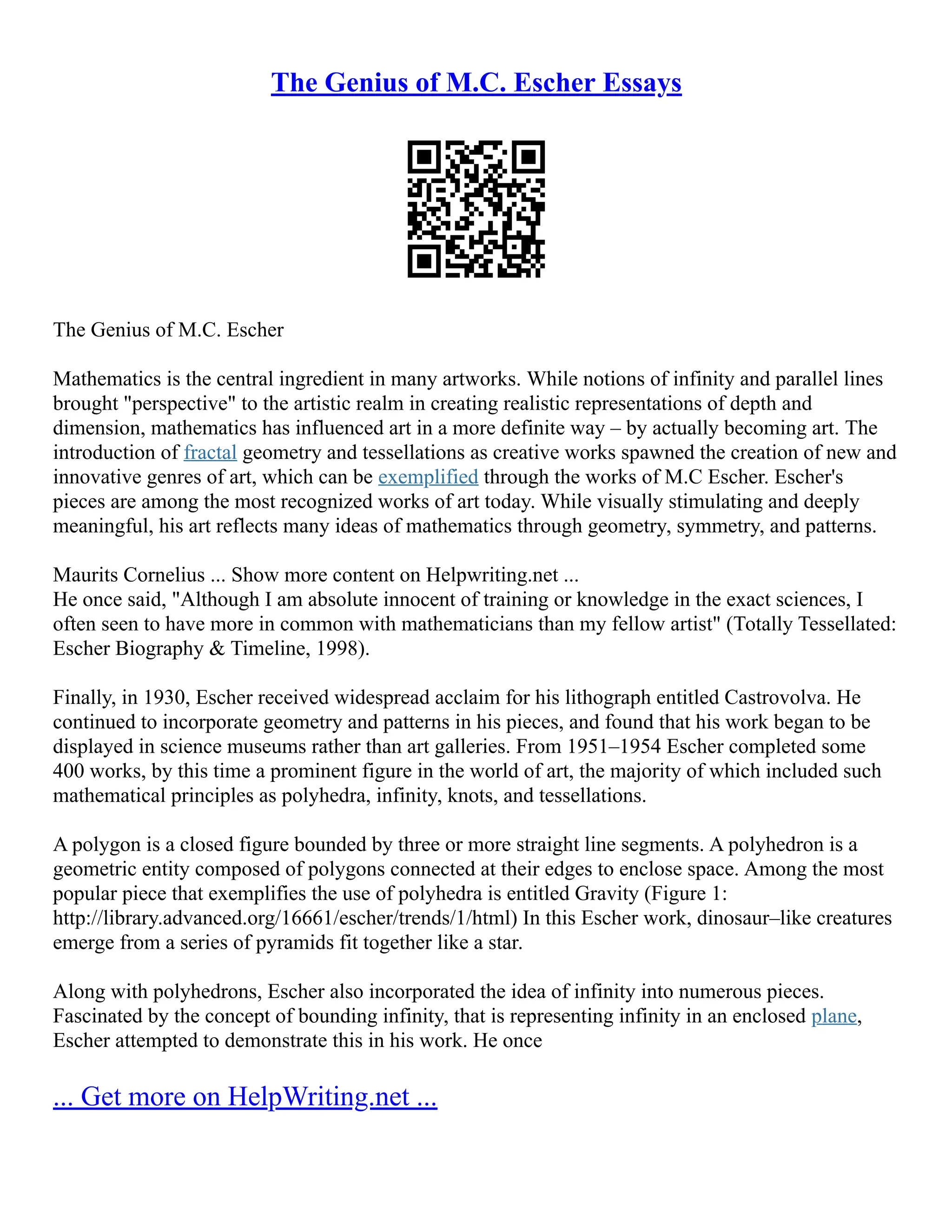 The Genius of M.C. Escher Essays
The Genius of M.C. Escher
Mathematics is the central ingredient in many artworks. While notions of infinity and parallel lines
brought "perspective" to the artistic realm in creating realistic representations of depth and
dimension, mathematics has influenced art in a more definite way – by actually becoming art. The
introduction of fractal geometry and tessellations as creative works spawned the creation of new and
innovative genres of art, which can be exemplified through the works of M.C Escher. Escher's
pieces are among the most recognized works of art today. While visually stimulating and deeply
meaningful, his art reflects many ideas of mathematics through geometry, symmetry, and patterns.
Maurits Cornelius ... Show more content on Helpwriting.net ...
He once said, "Although I am absolute innocent of training or knowledge in the exact sciences, I
often seen to have more in common with mathematicians than my fellow artist" (Totally Tessellated:
Escher Biography & Timeline, 1998).
Finally, in 1930, Escher received widespread acclaim for his lithograph entitled Castrovolva. He
continued to incorporate geometry and patterns in his pieces, and found that his work began to be
displayed in science museums rather than art galleries. From 1951–1954 Escher completed some
400 works, by this time a prominent figure in the world of art, the majority of which included such
mathematical principles as polyhedra, infinity, knots, and tessellations.
A polygon is a closed figure bounded by three or more straight line segments. A polyhedron is a
geometric entity composed of polygons connected at their edges to enclose space. Among the most
popular piece that exemplifies the use of polyhedra is entitled Gravity (Figure 1:
http://library.advanced.org/16661/escher/trends/1/html) In this Escher work, dinosaur–like creatures
emerge from a series of pyramids fit together like a star.
Along with polyhedrons, Escher also incorporated the idea of infinity into numerous pieces.
Fascinated by the concept of bounding infinity, that is representing infinity in an enclosed plane,
Escher attempted to demonstrate this in his work. He once
... Get more on HelpWriting.net ...
 