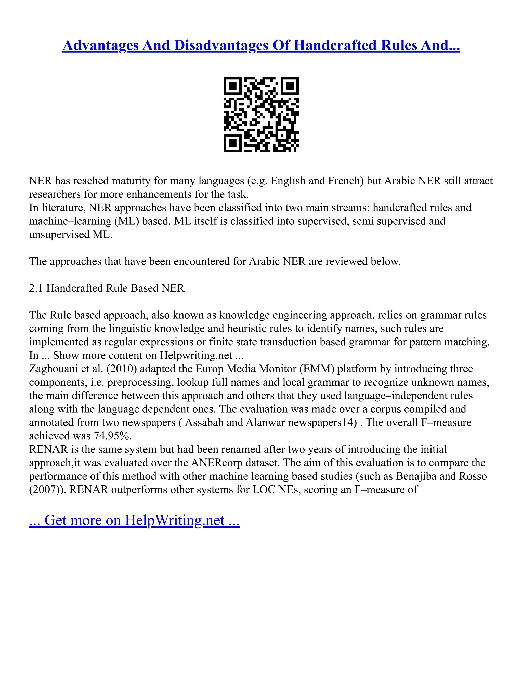 Advantages And Disadvantages Of Handcrafted Rules And...
NER has reached maturity for many languages (e.g. English and French) but Arabic NER still attract
researchers for more enhancements for the task.
In literature, NER approaches have been classified into two main streams: handcrafted rules and
machine–learning (ML) based. ML itself is classified into supervised, semi supervised and
unsupervised ML.
The approaches that have been encountered for Arabic NER are reviewed below.
2.1 Handcrafted Rule Based NER
The Rule based approach, also known as knowledge engineering approach, relies on grammar rules
coming from the linguistic knowledge and heuristic rules to identify names, such rules are
implemented as regular expressions or finite state transduction based grammar for pattern matching.
In ... Show more content on Helpwriting.net ...
Zaghouani et al. (2010) adapted the Europ Media Monitor (EMM) platform by introducing three
components, i.e. preprocessing, lookup full names and local grammar to recognize unknown names,
the main difference between this approach and others that they used language–independent rules
along with the language dependent ones. The evaluation was made over a corpus compiled and
annotated from two newspapers ( Assabah and Alanwar newspapers14) . The overall F–measure
achieved was 74.95%.
RENAR is the same system but had been renamed after two years of introducing the initial
approach,it was evaluated over the ANERcorp dataset. The aim of this evaluation is to compare the
performance of this method with other machine learning based studies (such as Benajiba and Rosso
(2007)). RENAR outperforms other systems for LOC NEs, scoring an F–measure of
... Get more on HelpWriting.net ...
 