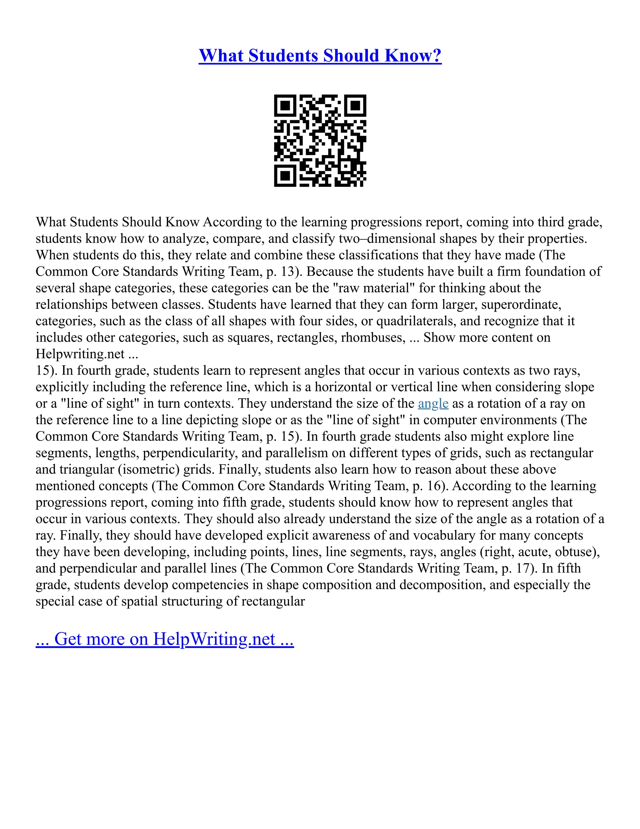 What Students Should Know?
What Students Should Know According to the learning progressions report, coming into third grade,
students know how to analyze, compare, and classify two–dimensional shapes by their properties.
When students do this, they relate and combine these classifications that they have made (The
Common Core Standards Writing Team, p. 13). Because the students have built a firm foundation of
several shape categories, these categories can be the "raw material" for thinking about the
relationships between classes. Students have learned that they can form larger, superordinate,
categories, such as the class of all shapes with four sides, or quadrilaterals, and recognize that it
includes other categories, such as squares, rectangles, rhombuses, ... Show more content on
Helpwriting.net ...
15). In fourth grade, students learn to represent angles that occur in various contexts as two rays,
explicitly including the reference line, which is a horizontal or vertical line when considering slope
or a "line of sight" in turn contexts. They understand the size of the angle as a rotation of a ray on
the reference line to a line depicting slope or as the "line of sight" in computer environments (The
Common Core Standards Writing Team, p. 15). In fourth grade students also might explore line
segments, lengths, perpendicularity, and parallelism on different types of grids, such as rectangular
and triangular (isometric) grids. Finally, students also learn how to reason about these above
mentioned concepts (The Common Core Standards Writing Team, p. 16). According to the learning
progressions report, coming into fifth grade, students should know how to represent angles that
occur in various contexts. They should also already understand the size of the angle as a rotation of a
ray. Finally, they should have developed explicit awareness of and vocabulary for many concepts
they have been developing, including points, lines, line segments, rays, angles (right, acute, obtuse),
and perpendicular and parallel lines (The Common Core Standards Writing Team, p. 17). In fifth
grade, students develop competencies in shape composition and decomposition, and especially the
special case of spatial structuring of rectangular
... Get more on HelpWriting.net ...
 