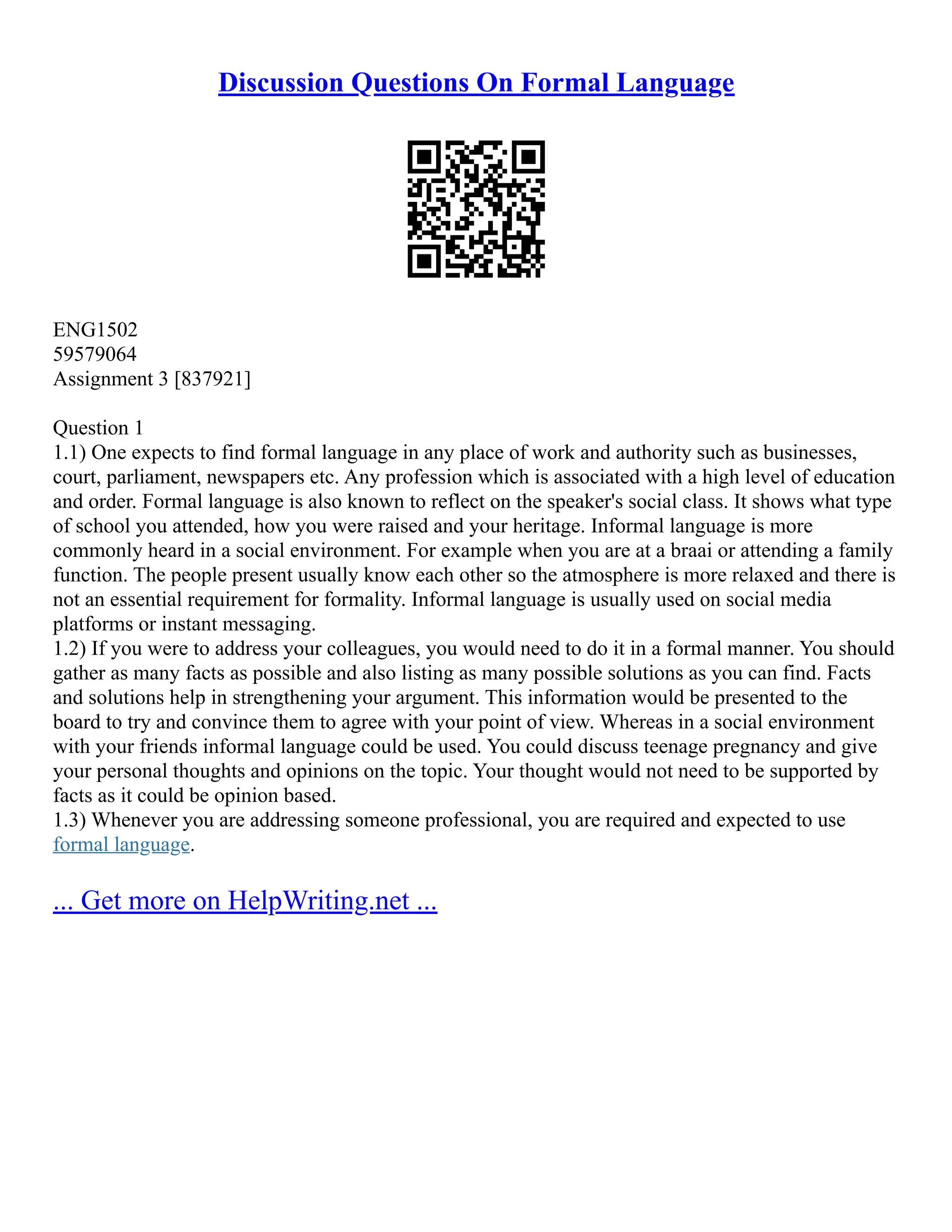 Discussion Questions On Formal Language
ENG1502
59579064
Assignment 3 [837921]
Question 1
1.1) One expects to find formal language in any place of work and authority such as businesses,
court, parliament, newspapers etc. Any profession which is associated with a high level of education
and order. Formal language is also known to reflect on the speaker's social class. It shows what type
of school you attended, how you were raised and your heritage. Informal language is more
commonly heard in a social environment. For example when you are at a braai or attending a family
function. The people present usually know each other so the atmosphere is more relaxed and there is
not an essential requirement for formality. Informal language is usually used on social media
platforms or instant messaging.
1.2) If you were to address your colleagues, you would need to do it in a formal manner. You should
gather as many facts as possible and also listing as many possible solutions as you can find. Facts
and solutions help in strengthening your argument. This information would be presented to the
board to try and convince them to agree with your point of view. Whereas in a social environment
with your friends informal language could be used. You could discuss teenage pregnancy and give
your personal thoughts and opinions on the topic. Your thought would not need to be supported by
facts as it could be opinion based.
1.3) Whenever you are addressing someone professional, you are required and expected to use
formal language.
... Get more on HelpWriting.net ...
 