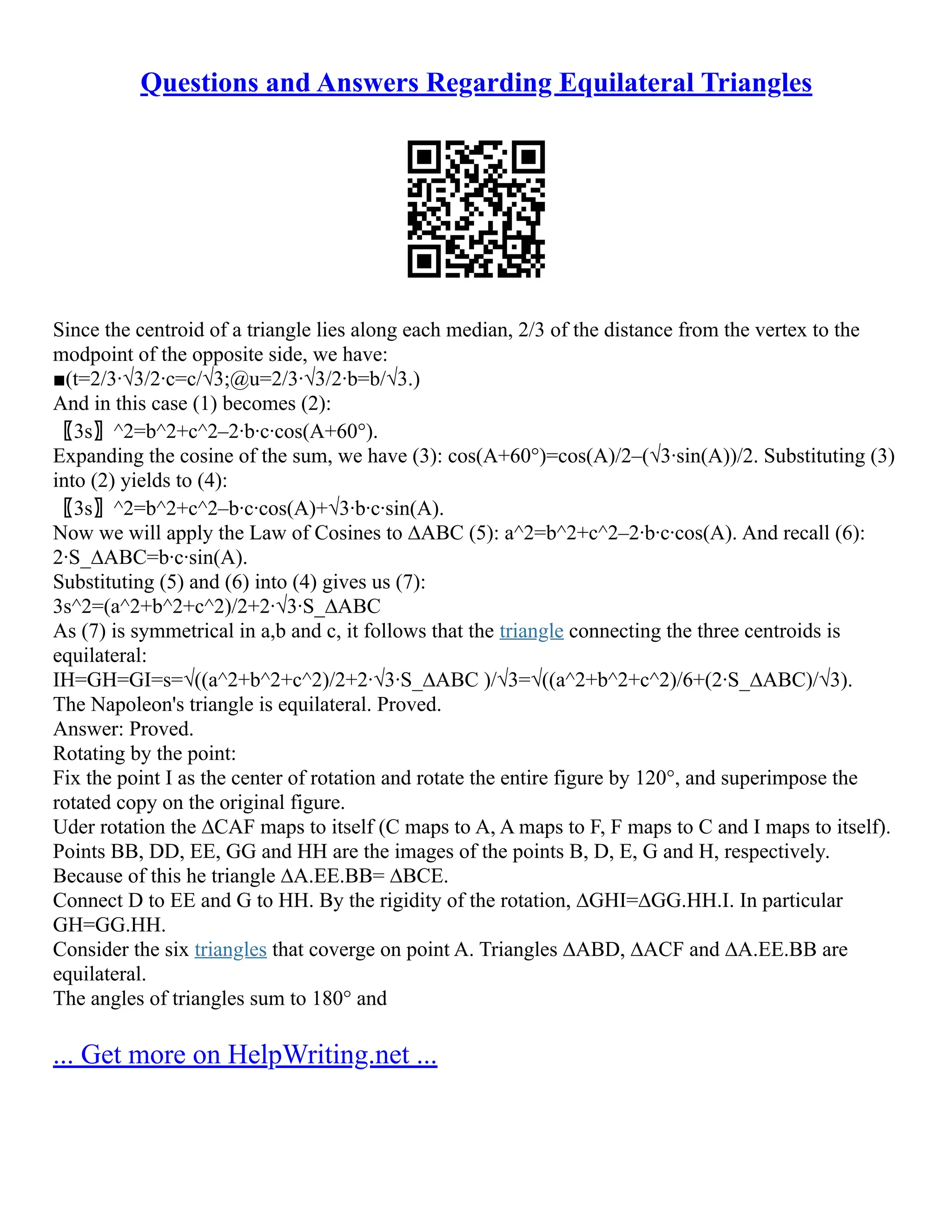 Questions and Answers Regarding Equilateral Triangles
Since the centroid of a triangle lies along each median, 2/3 of the distance from the vertex to the
modpoint of the opposite side, we have:
■(t=2/3∙√3/2∙c=c/√3;@u=2/3∙√3/2∙b=b/√3.)
And in this case (1) becomes (2):
〖3s〗^2=b^2+c^2–2∙b∙c∙cos(A+60°).
Expanding the cosine of the sum, we have (3): cos(A+60°)=cos(A)/2–(√3∙sin(A))/2. Substituting (3)
into (2) yields to (4):
〖3s〗^2=b^2+c^2–b∙c∙cos(A)+√3∙b∙c∙sin(A).
Now we will apply the Law of Cosines to ∆ABC (5): a^2=b^2+c^2–2∙b∙c∙cos(A). And recall (6):
2∙S_∆ABC=b∙c∙sin(A).
Substituting (5) and (6) into (4) gives us (7):
3s^2=(a^2+b^2+c^2)/2+2∙√3∙S_∆ABC
As (7) is symmetrical in a,b and c, it follows that the triangle connecting the three centroids is
equilateral:
IH=GH=GI=s=√((a^2+b^2+c^2)/2+2∙√3∙S_∆ABC )/√3=√((a^2+b^2+c^2)/6+(2∙S_∆ABC)/√3).
The Napoleon's triangle is equilateral. Proved.
Answer: Proved.
Rotating by the point:
Fix the point I as the center of rotation and rotate the entire figure by 120°, and superimpose the
rotated copy on the original figure.
Uder rotation the ∆CAF maps to itself (C maps to A, A maps to F, F maps to C and I maps to itself).
Points BB, DD, EE, GG and HH are the images of the points B, D, E, G and H, respectively.
Because of this he triangle ∆A.EE.BB= ∆BCE.
Connect D to EE and G to HH. By the rigidity of the rotation, ∆GHI=∆GG.HH.I. In particular
GH=GG.HH.
Consider the six triangles that coverge on point A. Triangles ∆ABD, ∆ACF and ∆A.EE.BB are
equilateral.
The angles of triangles sum to 180° and
... Get more on HelpWriting.net ...
 