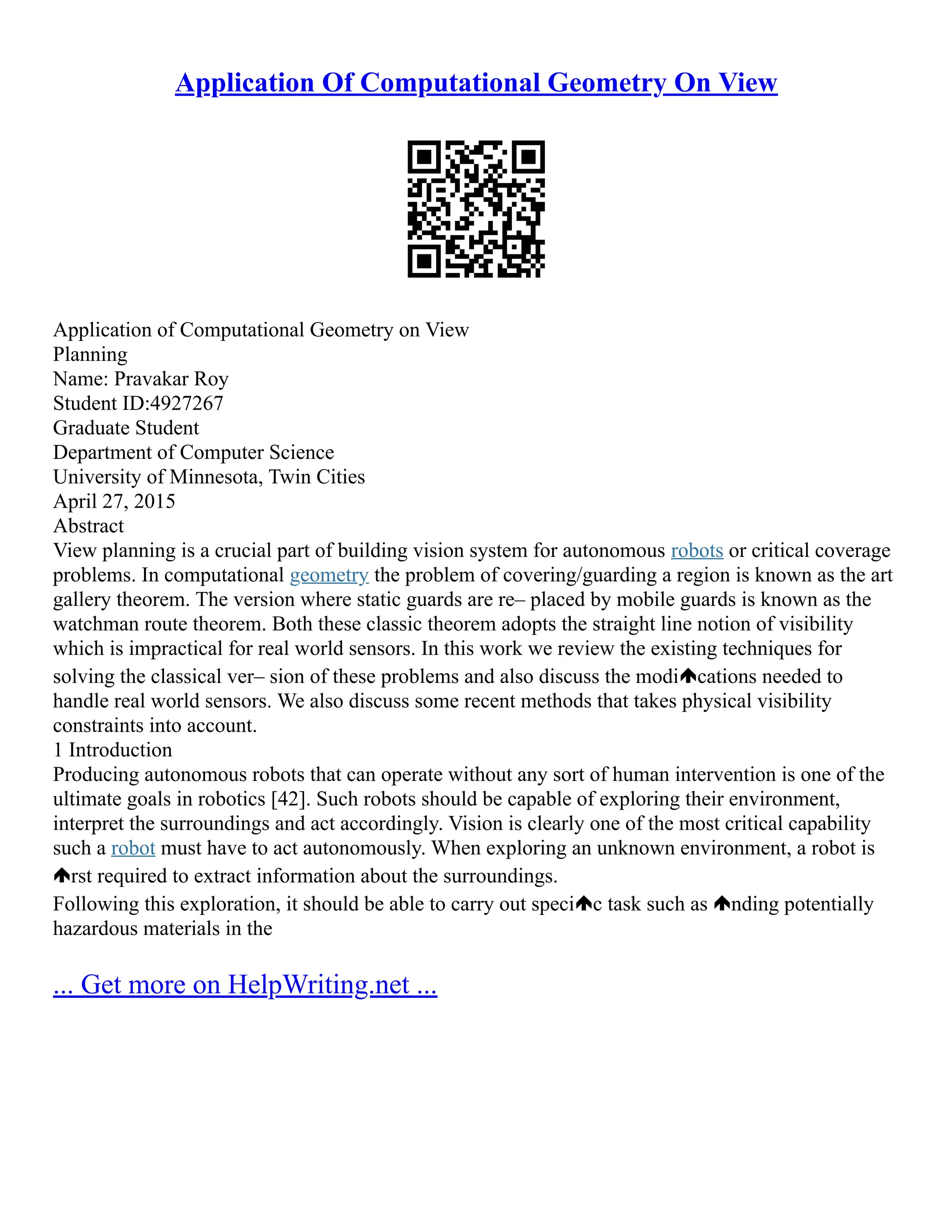 Application Of Computational Geometry On View
Application of Computational Geometry on View
Planning
Name: Pravakar Roy
Student ID:4927267
Graduate Student
Department of Computer Science
University of Minnesota, Twin Cities
April 27, 2015
Abstract
View planning is a crucial part of building vision system for autonomous robots or critical coverage
problems. In computational geometry the problem of covering/guarding a region is known as the art
gallery theorem. The version where static guards are re– placed by mobile guards is known as the
watchman route theorem. Both these classic theorem adopts the straight line notion of visibility
which is impractical for real world sensors. In this work we review the existing techniques for
solving the classical ver– sion of these problems and also discuss the modi cations needed to
handle real world sensors. We also discuss some recent methods that takes physical visibility
constraints into account.
1 Introduction
Producing autonomous robots that can operate without any sort of human intervention is one of the
ultimate goals in robotics [42]. Such robots should be capable of exploring their environment,
interpret the surroundings and act accordingly. Vision is clearly one of the most critical capability
such a robot must have to act autonomously. When exploring an unknown environment, a robot is
rst required to extract information about the surroundings.
Following this exploration, it should be able to carry out speci c task such as nding potentially
hazardous materials in the
... Get more on HelpWriting.net ...
 