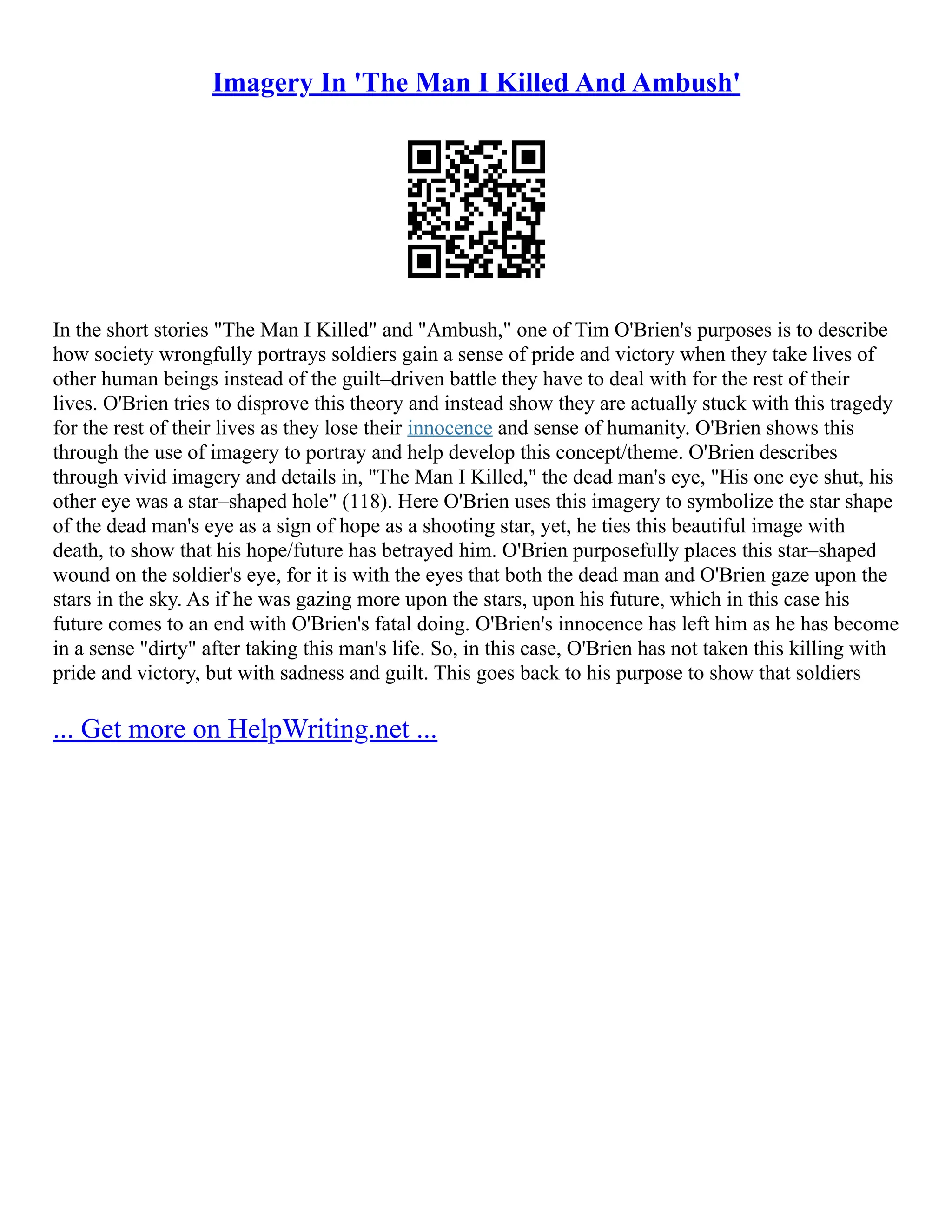 Imagery In 'The Man I Killed And Ambush'
In the short stories "The Man I Killed" and "Ambush," one of Tim O'Brien's purposes is to describe
how society wrongfully portrays soldiers gain a sense of pride and victory when they take lives of
other human beings instead of the guilt–driven battle they have to deal with for the rest of their
lives. O'Brien tries to disprove this theory and instead show they are actually stuck with this tragedy
for the rest of their lives as they lose their innocence and sense of humanity. O'Brien shows this
through the use of imagery to portray and help develop this concept/theme. O'Brien describes
through vivid imagery and details in, "The Man I Killed," the dead man's eye, "His one eye shut, his
other eye was a star–shaped hole" (118). Here O'Brien uses this imagery to symbolize the star shape
of the dead man's eye as a sign of hope as a shooting star, yet, he ties this beautiful image with
death, to show that his hope/future has betrayed him. O'Brien purposefully places this star–shaped
wound on the soldier's eye, for it is with the eyes that both the dead man and O'Brien gaze upon the
stars in the sky. As if he was gazing more upon the stars, upon his future, which in this case his
future comes to an end with O'Brien's fatal doing. O'Brien's innocence has left him as he has become
in a sense "dirty" after taking this man's life. So, in this case, O'Brien has not taken this killing with
pride and victory, but with sadness and guilt. This goes back to his purpose to show that soldiers
... Get more on HelpWriting.net ...
 