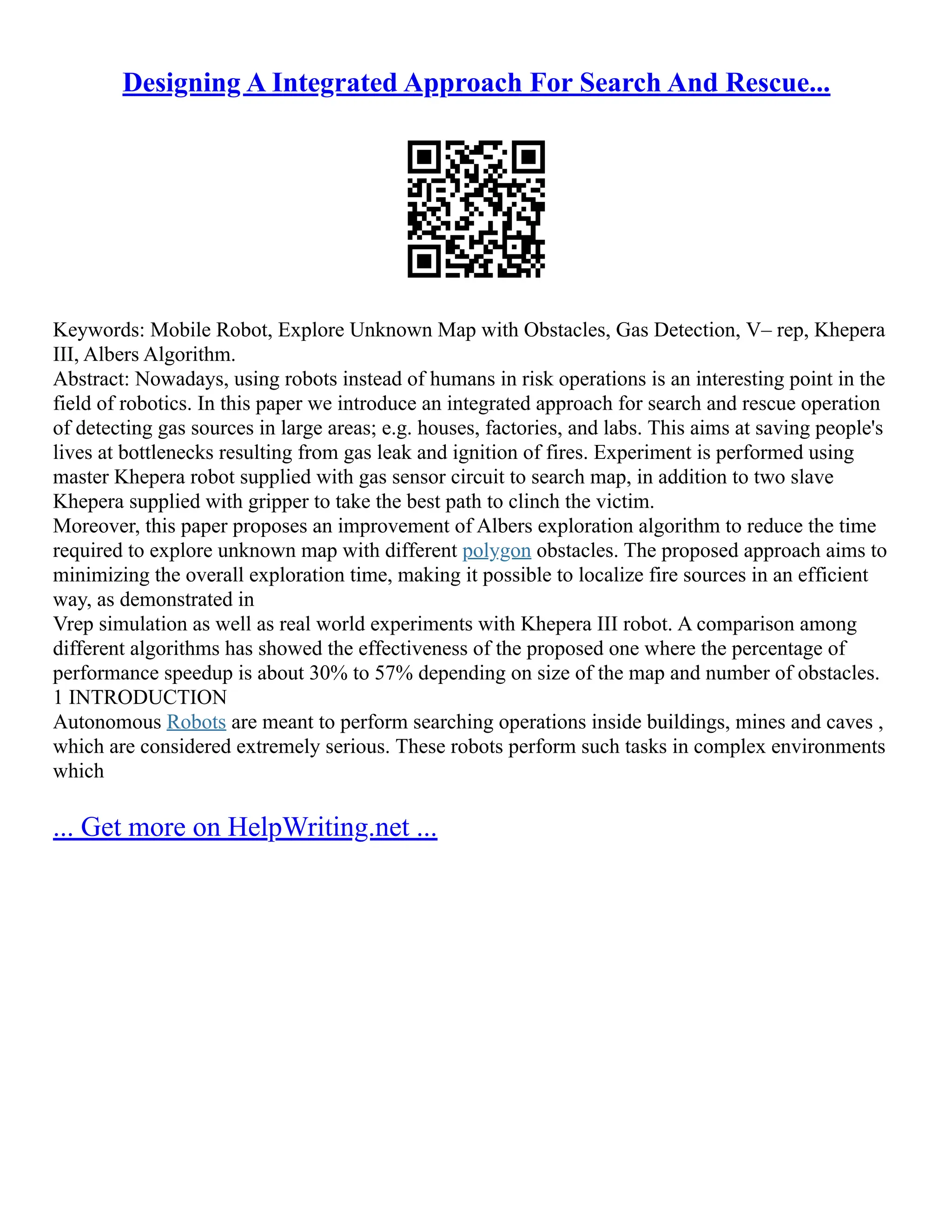 Designing A Integrated Approach For Search And Rescue...
Keywords: Mobile Robot, Explore Unknown Map with Obstacles, Gas Detection, V– rep, Khepera
III, Albers Algorithm.
Abstract: Nowadays, using robots instead of humans in risk operations is an interesting point in the
field of robotics. In this paper we introduce an integrated approach for search and rescue operation
of detecting gas sources in large areas; e.g. houses, factories, and labs. This aims at saving people's
lives at bottlenecks resulting from gas leak and ignition of fires. Experiment is performed using
master Khepera robot supplied with gas sensor circuit to search map, in addition to two slave
Khepera supplied with gripper to take the best path to clinch the victim.
Moreover, this paper proposes an improvement of Albers exploration algorithm to reduce the time
required to explore unknown map with different polygon obstacles. The proposed approach aims to
minimizing the overall exploration time, making it possible to localize fire sources in an efficient
way, as demonstrated in
Vrep simulation as well as real world experiments with Khepera III robot. A comparison among
different algorithms has showed the effectiveness of the proposed one where the percentage of
performance speedup is about 30% to 57% depending on size of the map and number of obstacles.
1 INTRODUCTION
Autonomous Robots are meant to perform searching operations inside buildings, mines and caves ,
which are considered extremely serious. These robots perform such tasks in complex environments
which
... Get more on HelpWriting.net ...
 