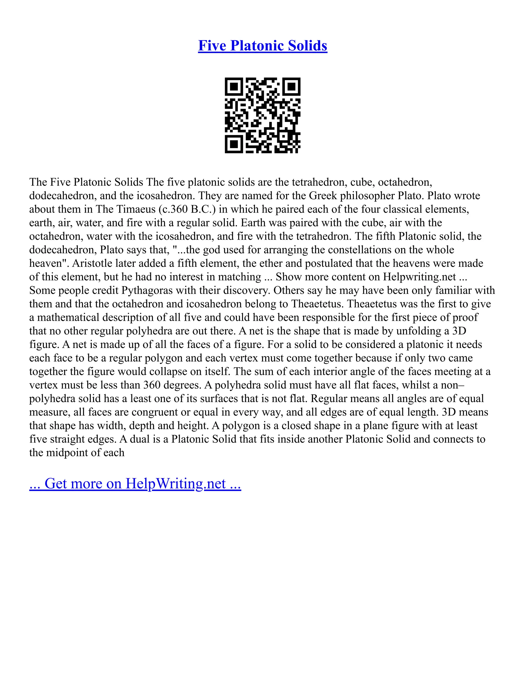 Five Platonic Solids
The Five Platonic Solids The five platonic solids are the tetrahedron, cube, octahedron,
dodecahedron, and the icosahedron. They are named for the Greek philosopher Plato. Plato wrote
about them in The Timaeus (c.360 B.C.) in which he paired each of the four classical elements,
earth, air, water, and fire with a regular solid. Earth was paired with the cube, air with the
octahedron, water with the icosahedron, and fire with the tetrahedron. The fifth Platonic solid, the
dodecahedron, Plato says that, "...the god used for arranging the constellations on the whole
heaven". Aristotle later added a fifth element, the ether and postulated that the heavens were made
of this element, but he had no interest in matching ... Show more content on Helpwriting.net ...
Some people credit Pythagoras with their discovery. Others say he may have been only familiar with
them and that the octahedron and icosahedron belong to Theaetetus. Theaetetus was the first to give
a mathematical description of all five and could have been responsible for the first piece of proof
that no other regular polyhedra are out there. A net is the shape that is made by unfolding a 3D
figure. A net is made up of all the faces of a figure. For a solid to be considered a platonic it needs
each face to be a regular polygon and each vertex must come together because if only two came
together the figure would collapse on itself. The sum of each interior angle of the faces meeting at a
vertex must be less than 360 degrees. A polyhedra solid must have all flat faces, whilst a non–
polyhedra solid has a least one of its surfaces that is not flat. Regular means all angles are of equal
measure, all faces are congruent or equal in every way, and all edges are of equal length. 3D means
that shape has width, depth and height. A polygon is a closed shape in a plane figure with at least
five straight edges. A dual is a Platonic Solid that fits inside another Platonic Solid and connects to
the midpoint of each
... Get more on HelpWriting.net ...
 
