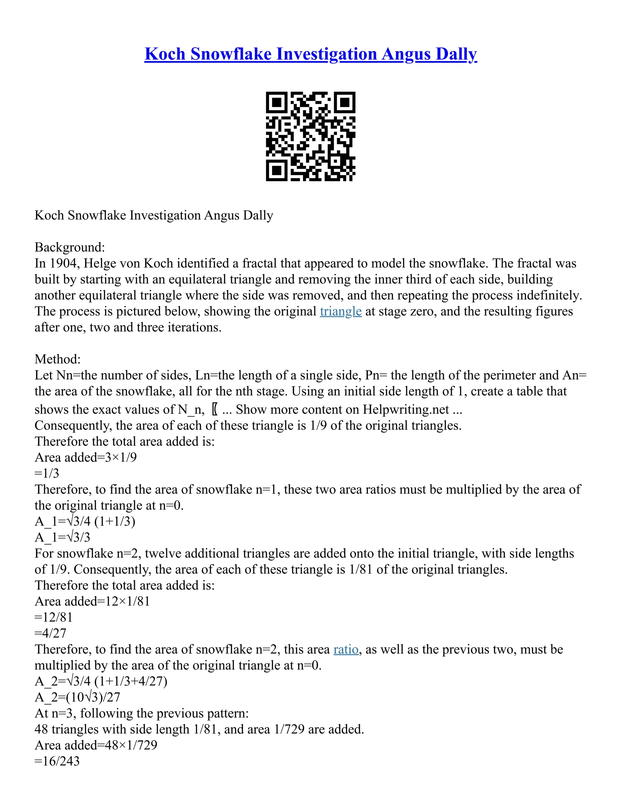 Koch Snowflake Investigation Angus Dally
Koch Snowflake Investigation Angus Dally
Background:
In 1904, Helge von Koch identified a fractal that appeared to model the snowflake. The fractal was
built by starting with an equilateral triangle and removing the inner third of each side, building
another equilateral triangle where the side was removed, and then repeating the process indefinitely.
The process is pictured below, showing the original triangle at stage zero, and the resulting figures
after one, two and three iterations.
Method:
Let Nn=the number of sides, Ln=the length of a single side, Pn= the length of the perimeter and An=
the area of the snowflake, all for the nth stage. Using an initial side length of 1, create a table that
shows the exact values of N_n,〖 ... Show more content on Helpwriting.net ...
Consequently, the area of each of these triangle is 1/9 of the original triangles.
Therefore the total area added is:
Area added=3×1/9
=1/3
Therefore, to find the area of snowflake n=1, these two area ratios must be multiplied by the area of
the original triangle at n=0.
A_1=√3/4 (1+1/3)
A_1=√3/3
For snowflake n=2, twelve additional triangles are added onto the initial triangle, with side lengths
of 1/9. Consequently, the area of each of these triangle is 1/81 of the original triangles.
Therefore the total area added is:
Area added=12×1/81
=12/81
=4/27
Therefore, to find the area of snowflake n=2, this area ratio, as well as the previous two, must be
multiplied by the area of the original triangle at n=0.
A_2=√3/4 (1+1/3+4/27)
A_2=(10√3)/27
At n=3, following the previous pattern:
48 triangles with side length 1/81, and area 1/729 are added.
Area added=48×1/729
=16/243
 