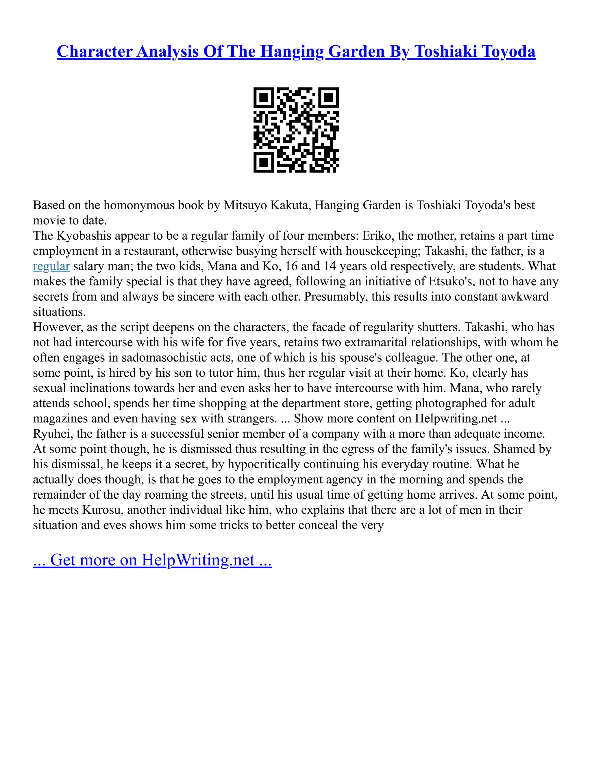 Character Analysis Of The Hanging Garden By Toshiaki Toyoda
Based on the homonymous book by Mitsuyo Kakuta, Hanging Garden is Toshiaki Toyoda's best
movie to date.
The Kyobashis appear to be a regular family of four members: Eriko, the mother, retains a part time
employment in a restaurant, otherwise busying herself with housekeeping; Takashi, the father, is a
regular salary man; the two kids, Mana and Ko, 16 and 14 years old respectively, are students. What
makes the family special is that they have agreed, following an initiative of Etsuko's, not to have any
secrets from and always be sincere with each other. Presumably, this results into constant awkward
situations.
However, as the script deepens on the characters, the facade of regularity shutters. Takashi, who has
not had intercourse with his wife for five years, retains two extramarital relationships, with whom he
often engages in sadomasochistic acts, one of which is his spouse's colleague. The other one, at
some point, is hired by his son to tutor him, thus her regular visit at their home. Ko, clearly has
sexual inclinations towards her and even asks her to have intercourse with him. Mana, who rarely
attends school, spends her time shopping at the department store, getting photographed for adult
magazines and even having sex with strangers. ... Show more content on Helpwriting.net ...
Ryuhei, the father is a successful senior member of a company with a more than adequate income.
At some point though, he is dismissed thus resulting in the egress of the family's issues. Shamed by
his dismissal, he keeps it a secret, by hypocritically continuing his everyday routine. What he
actually does though, is that he goes to the employment agency in the morning and spends the
remainder of the day roaming the streets, until his usual time of getting home arrives. At some point,
he meets Kurosu, another individual like him, who explains that there are a lot of men in their
situation and eves shows him some tricks to better conceal the very
... Get more on HelpWriting.net ...
 