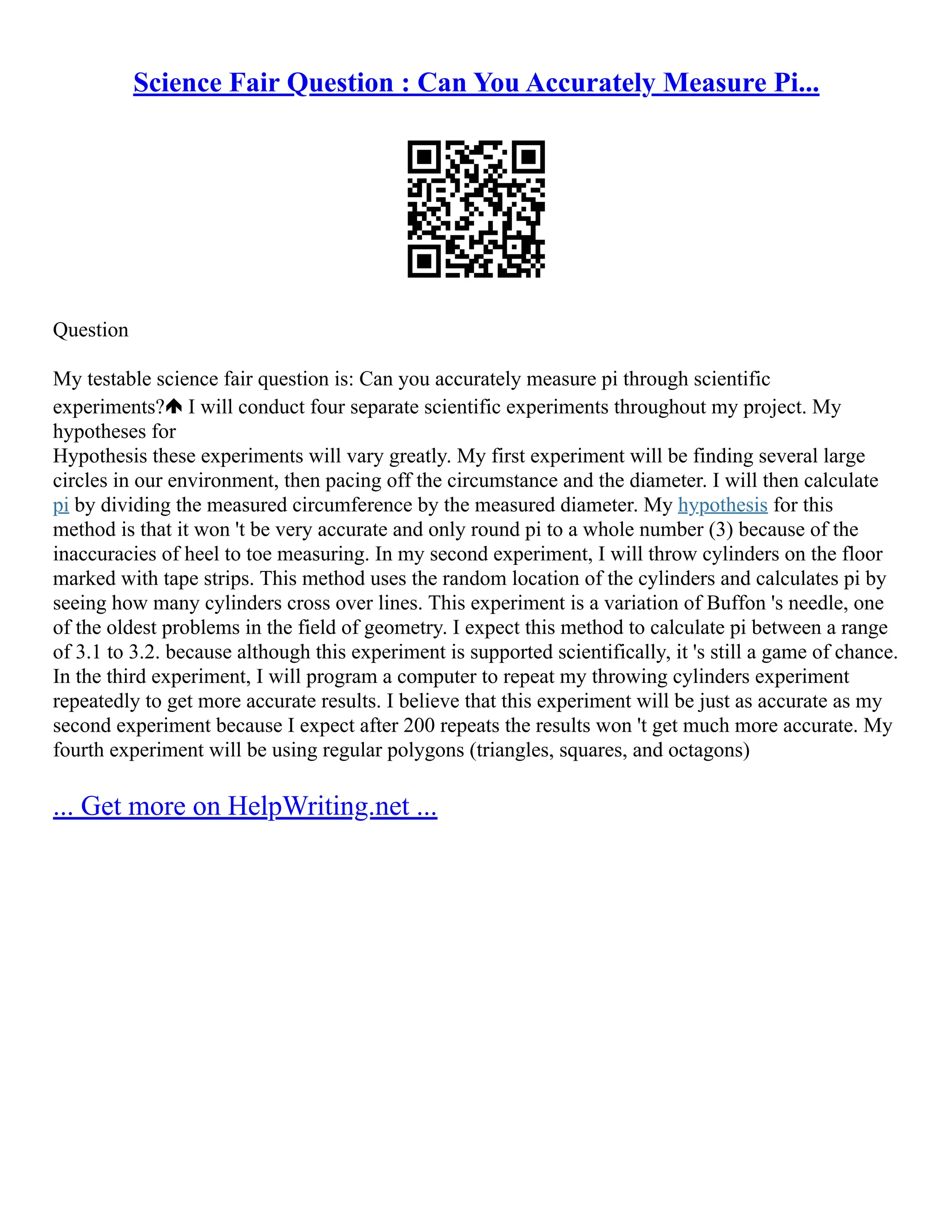 Science Fair Question : Can You Accurately Measure Pi...
Question
My testable science fair question is: Can you accurately measure pi through scientific
experiments? I will conduct four separate scientific experiments throughout my project. My
hypotheses for
Hypothesis these experiments will vary greatly. My first experiment will be finding several large
circles in our environment, then pacing off the circumstance and the diameter. I will then calculate
pi by dividing the measured circumference by the measured diameter. My hypothesis for this
method is that it won 't be very accurate and only round pi to a whole number (3) because of the
inaccuracies of heel to toe measuring. In my second experiment, I will throw cylinders on the floor
marked with tape strips. This method uses the random location of the cylinders and calculates pi by
seeing how many cylinders cross over lines. This experiment is a variation of Buffon 's needle, one
of the oldest problems in the field of geometry. I expect this method to calculate pi between a range
of 3.1 to 3.2. because although this experiment is supported scientifically, it 's still a game of chance.
In the third experiment, I will program a computer to repeat my throwing cylinders experiment
repeatedly to get more accurate results. I believe that this experiment will be just as accurate as my
second experiment because I expect after 200 repeats the results won 't get much more accurate. My
fourth experiment will be using regular polygons (triangles, squares, and octagons)
... Get more on HelpWriting.net ...
 