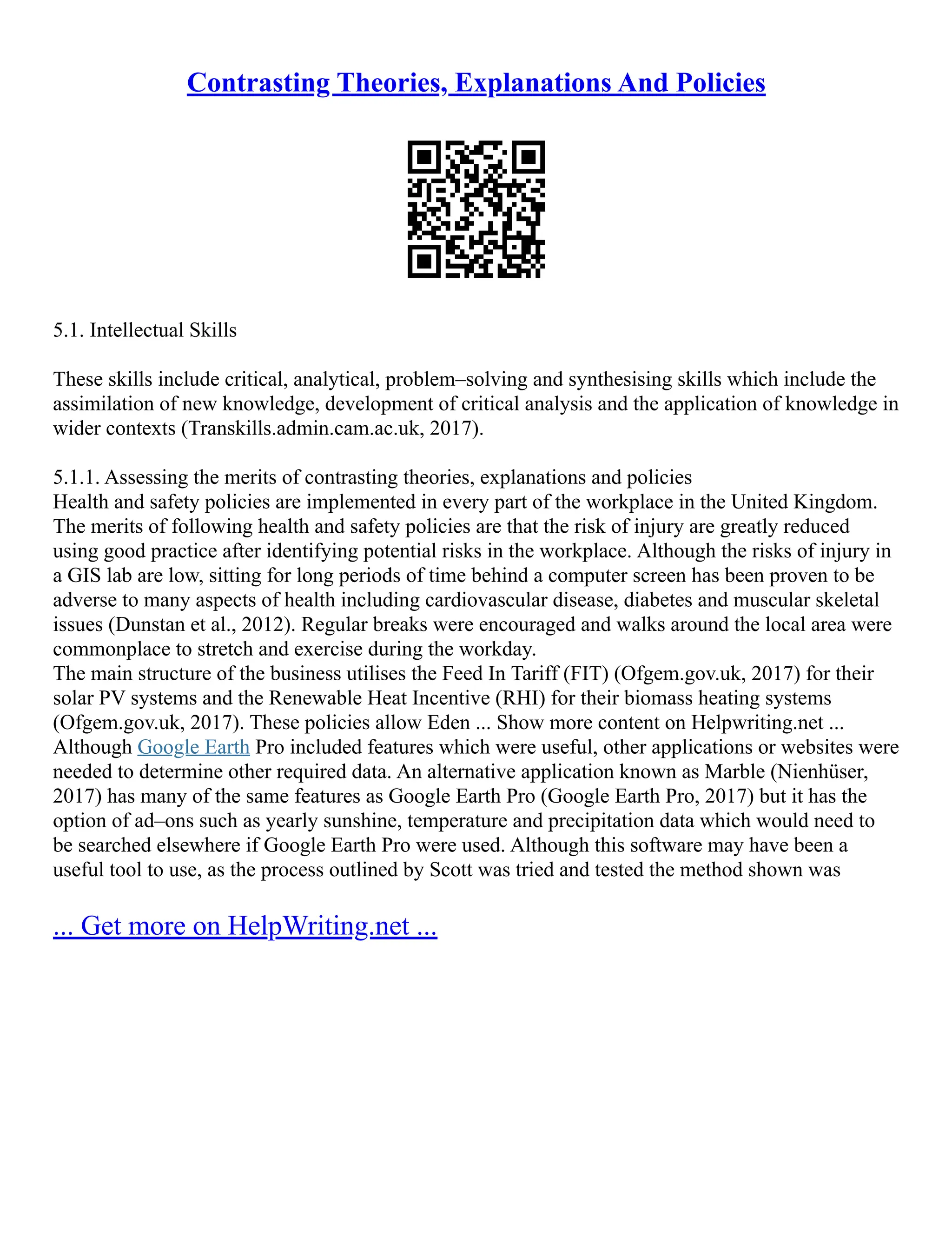 Contrasting Theories, Explanations And Policies
5.1. Intellectual Skills
These skills include critical, analytical, problem–solving and synthesising skills which include the
assimilation of new knowledge, development of critical analysis and the application of knowledge in
wider contexts (Transkills.admin.cam.ac.uk, 2017).
5.1.1. Assessing the merits of contrasting theories, explanations and policies
Health and safety policies are implemented in every part of the workplace in the United Kingdom.
The merits of following health and safety policies are that the risk of injury are greatly reduced
using good practice after identifying potential risks in the workplace. Although the risks of injury in
a GIS lab are low, sitting for long periods of time behind a computer screen has been proven to be
adverse to many aspects of health including cardiovascular disease, diabetes and muscular skeletal
issues (Dunstan et al., 2012). Regular breaks were encouraged and walks around the local area were
commonplace to stretch and exercise during the workday.
The main structure of the business utilises the Feed In Tariff (FIT) (Ofgem.gov.uk, 2017) for their
solar PV systems and the Renewable Heat Incentive (RHI) for their biomass heating systems
(Ofgem.gov.uk, 2017). These policies allow Eden ... Show more content on Helpwriting.net ...
Although Google Earth Pro included features which were useful, other applications or websites were
needed to determine other required data. An alternative application known as Marble (Nienhüser,
2017) has many of the same features as Google Earth Pro (Google Earth Pro, 2017) but it has the
option of ad–ons such as yearly sunshine, temperature and precipitation data which would need to
be searched elsewhere if Google Earth Pro were used. Although this software may have been a
useful tool to use, as the process outlined by Scott was tried and tested the method shown was
... Get more on HelpWriting.net ...
 