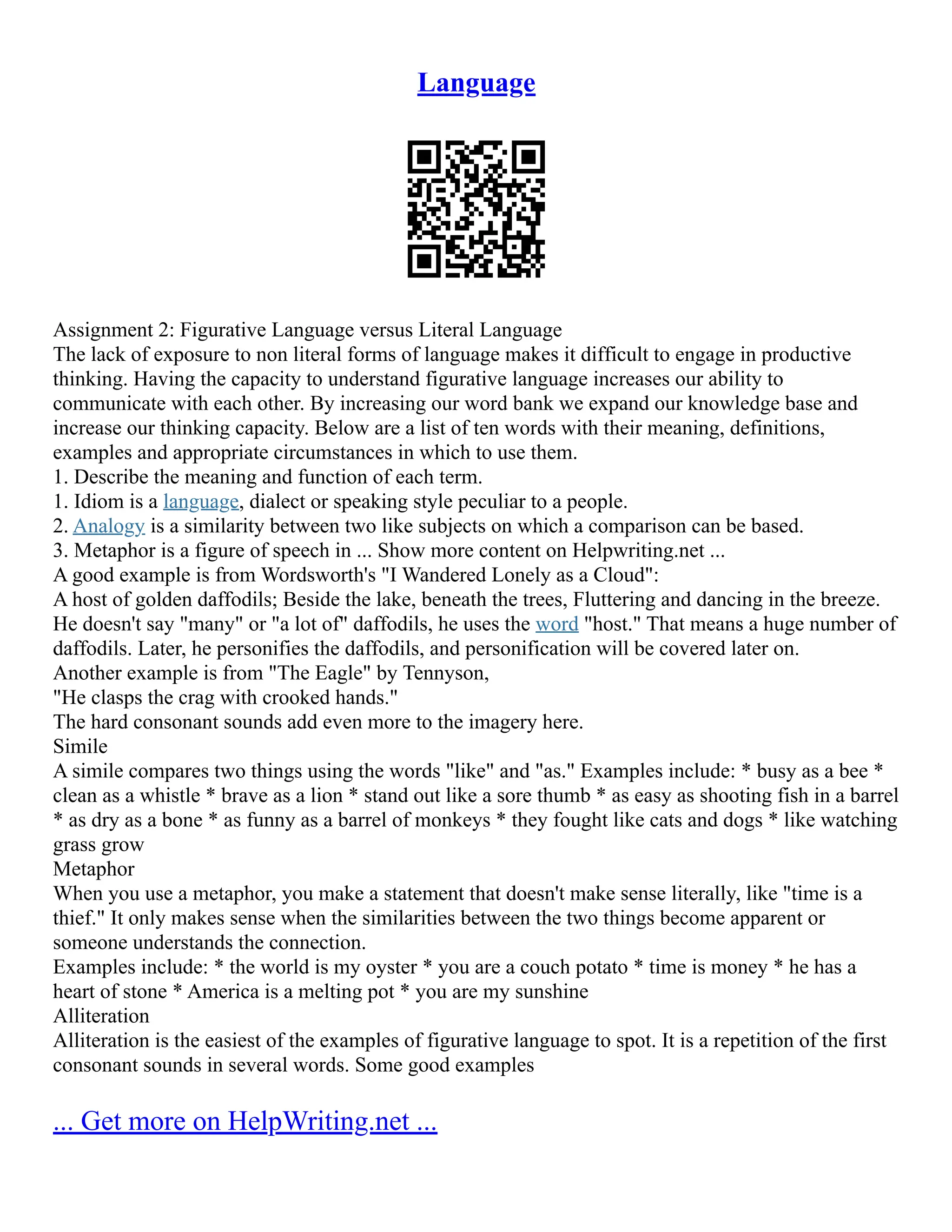 Language
Assignment 2: Figurative Language versus Literal Language
The lack of exposure to non literal forms of language makes it difficult to engage in productive
thinking. Having the capacity to understand figurative language increases our ability to
communicate with each other. By increasing our word bank we expand our knowledge base and
increase our thinking capacity. Below are a list of ten words with their meaning, definitions,
examples and appropriate circumstances in which to use them.
1. Describe the meaning and function of each term.
1. Idiom is a language, dialect or speaking style peculiar to a people.
2. Analogy is a similarity between two like subjects on which a comparison can be based.
3. Metaphor is a figure of speech in ... Show more content on Helpwriting.net ...
A good example is from Wordsworth's "I Wandered Lonely as a Cloud":
A host of golden daffodils; Beside the lake, beneath the trees, Fluttering and dancing in the breeze.
He doesn't say "many" or "a lot of" daffodils, he uses the word "host." That means a huge number of
daffodils. Later, he personifies the daffodils, and personification will be covered later on.
Another example is from "The Eagle" by Tennyson,
"He clasps the crag with crooked hands."
The hard consonant sounds add even more to the imagery here.
Simile
A simile compares two things using the words "like" and "as." Examples include: * busy as a bee *
clean as a whistle * brave as a lion * stand out like a sore thumb * as easy as shooting fish in a barrel
* as dry as a bone * as funny as a barrel of monkeys * they fought like cats and dogs * like watching
grass grow
Metaphor
When you use a metaphor, you make a statement that doesn't make sense literally, like "time is a
thief." It only makes sense when the similarities between the two things become apparent or
someone understands the connection.
Examples include: * the world is my oyster * you are a couch potato * time is money * he has a
heart of stone * America is a melting pot * you are my sunshine
Alliteration
Alliteration is the easiest of the examples of figurative language to spot. It is a repetition of the first
consonant sounds in several words. Some good examples
... Get more on HelpWriting.net ...
 
