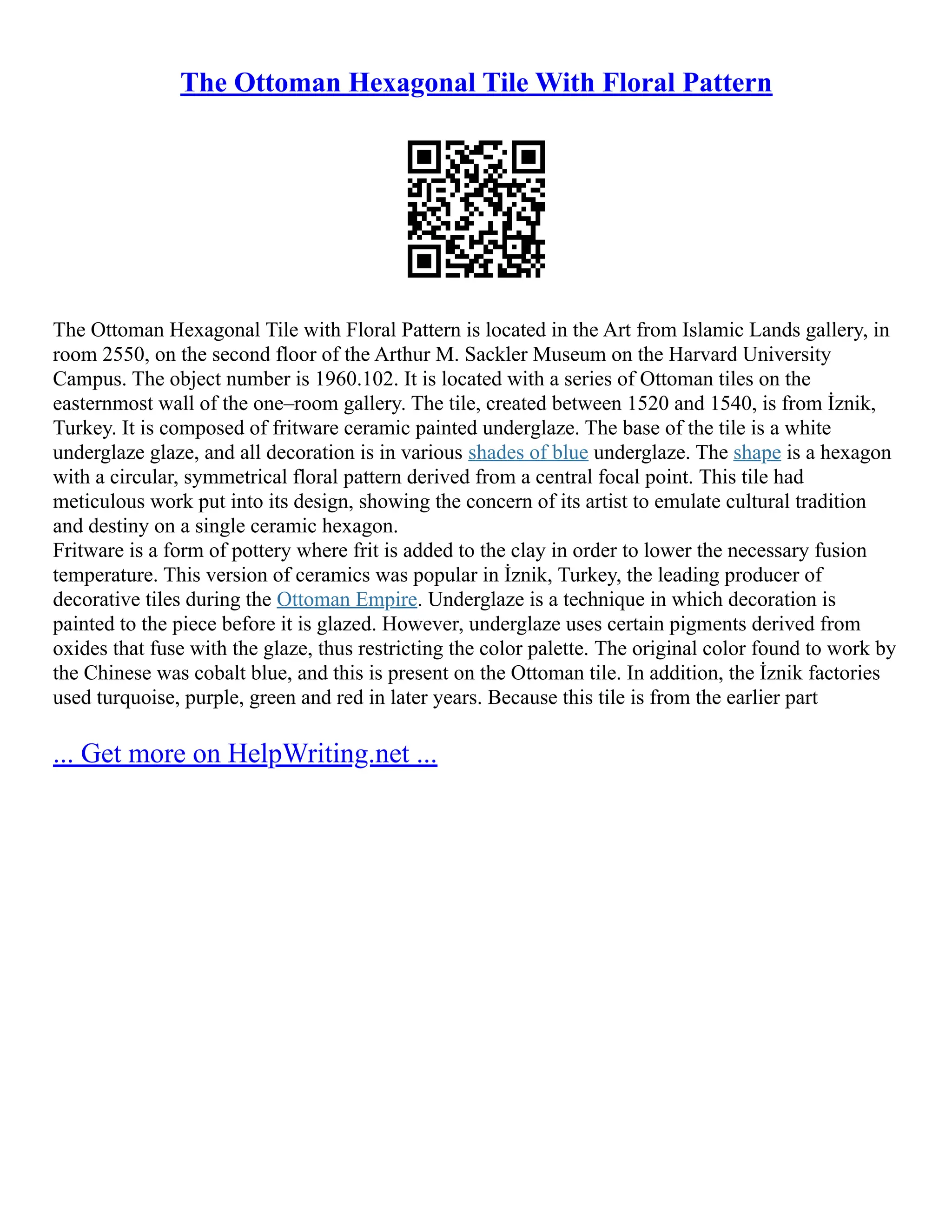 The Ottoman Hexagonal Tile With Floral Pattern
The Ottoman Hexagonal Tile with Floral Pattern is located in the Art from Islamic Lands gallery, in
room 2550, on the second floor of the Arthur M. Sackler Museum on the Harvard University
Campus. The object number is 1960.102. It is located with a series of Ottoman tiles on the
easternmost wall of the one–room gallery. The tile, created between 1520 and 1540, is from İznik,
Turkey. It is composed of fritware ceramic painted underglaze. The base of the tile is a white
underglaze glaze, and all decoration is in various shades of blue underglaze. The shape is a hexagon
with a circular, symmetrical floral pattern derived from a central focal point. This tile had
meticulous work put into its design, showing the concern of its artist to emulate cultural tradition
and destiny on a single ceramic hexagon.
Fritware is a form of pottery where frit is added to the clay in order to lower the necessary fusion
temperature. This version of ceramics was popular in İznik, Turkey, the leading producer of
decorative tiles during the Ottoman Empire. Underglaze is a technique in which decoration is
painted to the piece before it is glazed. However, underglaze uses certain pigments derived from
oxides that fuse with the glaze, thus restricting the color palette. The original color found to work by
the Chinese was cobalt blue, and this is present on the Ottoman tile. In addition, the İznik factories
used turquoise, purple, green and red in later years. Because this tile is from the earlier part
... Get more on HelpWriting.net ...
 