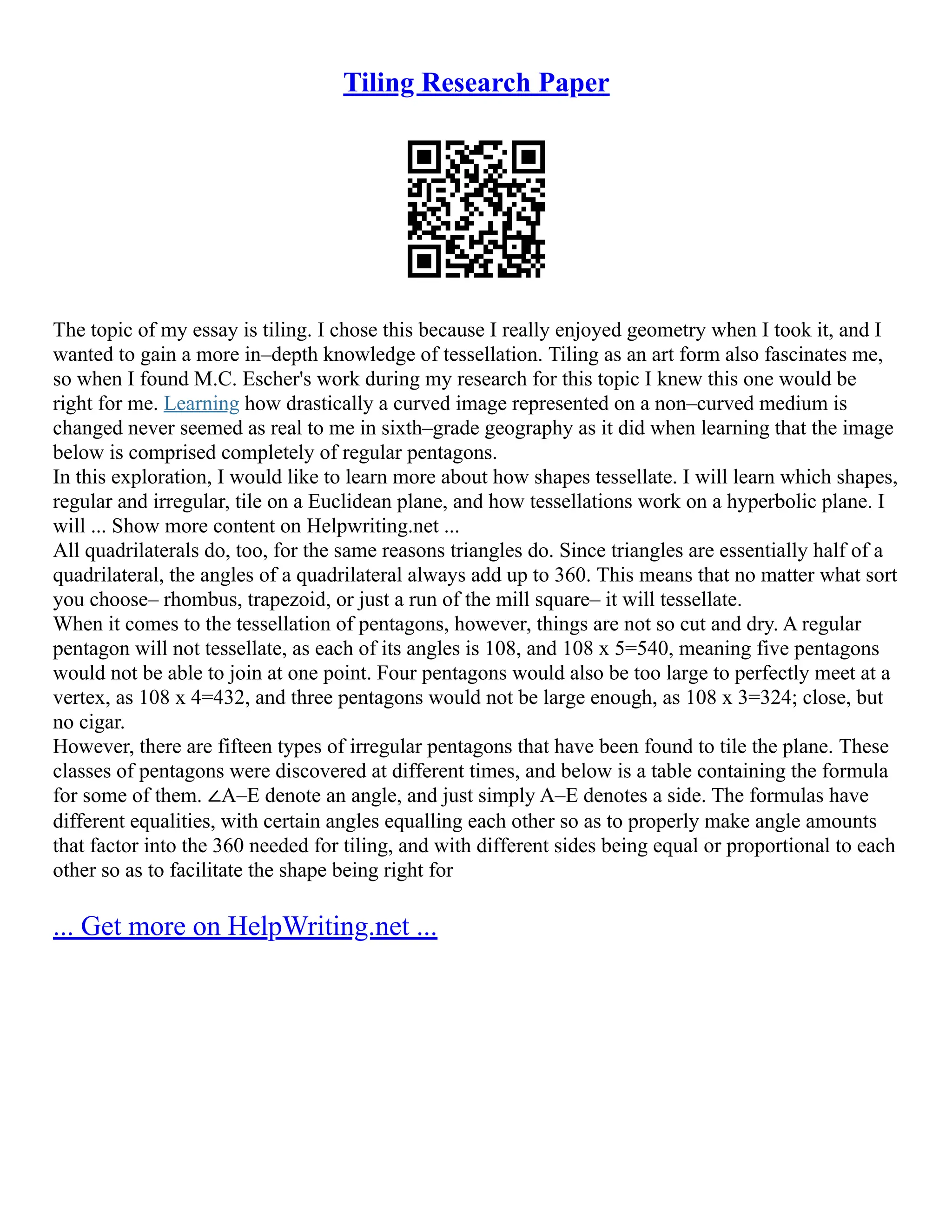 Tiling Research Paper
The topic of my essay is tiling. I chose this because I really enjoyed geometry when I took it, and I
wanted to gain a more in–depth knowledge of tessellation. Tiling as an art form also fascinates me,
so when I found M.C. Escher's work during my research for this topic I knew this one would be
right for me. Learning how drastically a curved image represented on a non–curved medium is
changed never seemed as real to me in sixth–grade geography as it did when learning that the image
below is comprised completely of regular pentagons.
In this exploration, I would like to learn more about how shapes tessellate. I will learn which shapes,
regular and irregular, tile on a Euclidean plane, and how tessellations work on a hyperbolic plane. I
will ... Show more content on Helpwriting.net ...
All quadrilaterals do, too, for the same reasons triangles do. Since triangles are essentially half of a
quadrilateral, the angles of a quadrilateral always add up to 360. This means that no matter what sort
you choose– rhombus, trapezoid, or just a run of the mill square– it will tessellate.
When it comes to the tessellation of pentagons, however, things are not so cut and dry. A regular
pentagon will not tessellate, as each of its angles is 108, and 108 x 5=540, meaning five pentagons
would not be able to join at one point. Four pentagons would also be too large to perfectly meet at a
vertex, as 108 x 4=432, and three pentagons would not be large enough, as 108 x 3=324; close, but
no cigar.
However, there are fifteen types of irregular pentagons that have been found to tile the plane. These
classes of pentagons were discovered at different times, and below is a table containing the formula
for some of them. ∠A–E denote an angle, and just simply A–E denotes a side. The formulas have
different equalities, with certain angles equalling each other so as to properly make angle amounts
that factor into the 360 needed for tiling, and with different sides being equal or proportional to each
other so as to facilitate the shape being right for
... Get more on HelpWriting.net ...
 