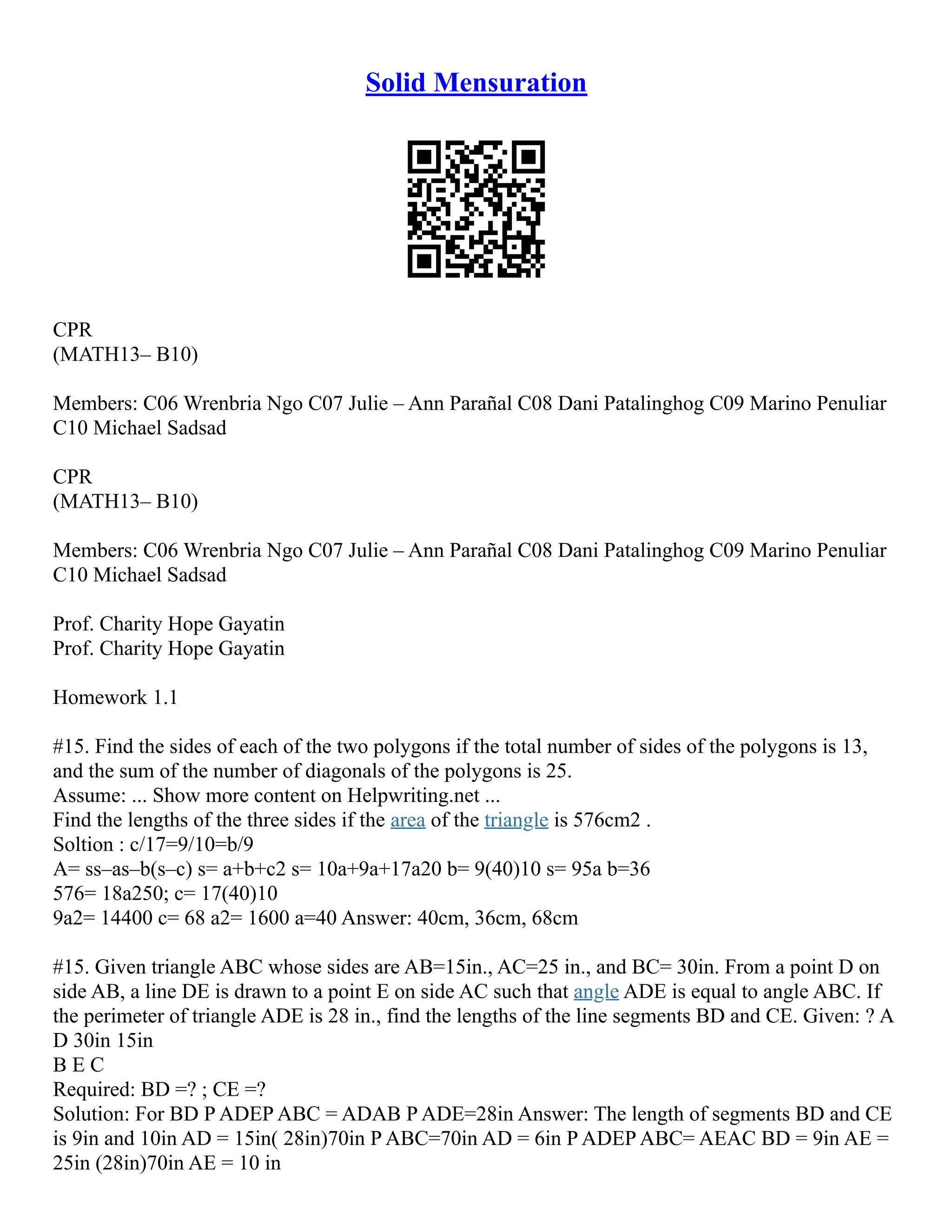 Solid Mensuration
CPR
(MATH13– B10)
Members: C06 Wrenbria Ngo C07 Julie – Ann Parañal C08 Dani Patalinghog C09 Marino Penuliar
C10 Michael Sadsad
CPR
(MATH13– B10)
Members: C06 Wrenbria Ngo C07 Julie – Ann Parañal C08 Dani Patalinghog C09 Marino Penuliar
C10 Michael Sadsad
Prof. Charity Hope Gayatin
Prof. Charity Hope Gayatin
Homework 1.1
#15. Find the sides of each of the two polygons if the total number of sides of the polygons is 13,
and the sum of the number of diagonals of the polygons is 25.
Assume: ... Show more content on Helpwriting.net ...
Find the lengths of the three sides if the area of the triangle is 576cm2 .
Soltion : c/17=9/10=b/9
A= ss–as–b(s–c) s= a+b+c2 s= 10a+9a+17a20 b= 9(40)10 s= 95a b=36
576= 18a250; c= 17(40)10
9a2= 14400 c= 68 a2= 1600 a=40 Answer: 40cm, 36cm, 68cm
#15. Given triangle ABC whose sides are AB=15in., AC=25 in., and BC= 30in. From a point D on
side AB, a line DE is drawn to a point E on side AC such that angle ADE is equal to angle ABC. If
the perimeter of triangle ADE is 28 in., find the lengths of the line segments BD and CE. Given: ? A
D 30in 15in
B E C
Required: BD =? ; CE =?
Solution: For BD P ADEP ABC = ADAB P ADE=28in Answer: The length of segments BD and CE
is 9in and 10in AD = 15in( 28in)70in P ABC=70in AD = 6in P ADEP ABC= AEAC BD = 9in AE =
25in (28in)70in AE = 10 in
 