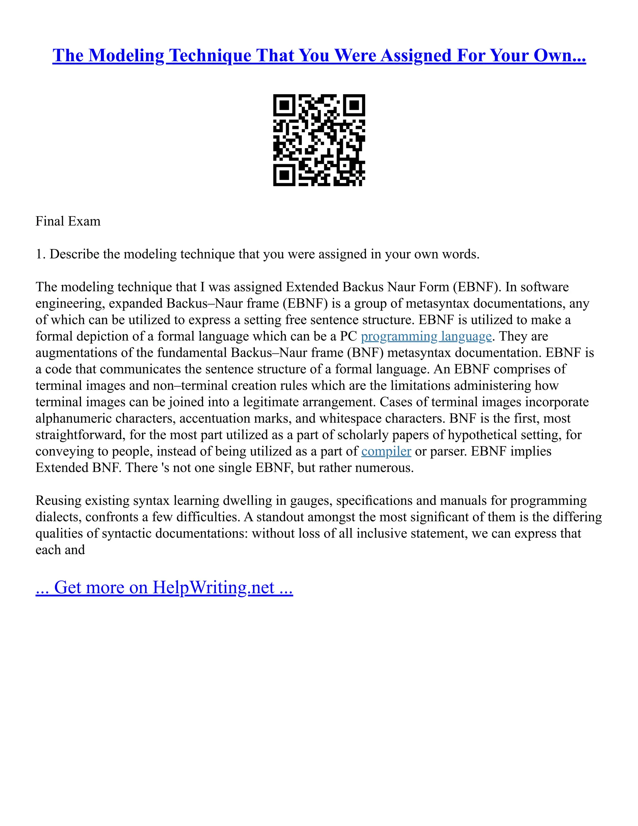 The Modeling Technique That You Were Assigned For Your Own...
Final Exam
1. Describe the modeling technique that you were assigned in your own words.
The modeling technique that I was assigned Extended Backus Naur Form (EBNF). In software
engineering, expanded Backus–Naur frame (EBNF) is a group of metasyntax documentations, any
of which can be utilized to express a setting free sentence structure. EBNF is utilized to make a
formal depiction of a formal language which can be a PC programming language. They are
augmentations of the fundamental Backus–Naur frame (BNF) metasyntax documentation. EBNF is
a code that communicates the sentence structure of a formal language. An EBNF comprises of
terminal images and non–terminal creation rules which are the limitations administering how
terminal images can be joined into a legitimate arrangement. Cases of terminal images incorporate
alphanumeric characters, accentuation marks, and whitespace characters. BNF is the first, most
straightforward, for the most part utilized as a part of scholarly papers of hypothetical setting, for
conveying to people, instead of being utilized as a part of compiler or parser. EBNF implies
Extended BNF. There 's not one single EBNF, but rather numerous.
Reusing existing syntax learning dwelling in gauges, speciﬁcations and manuals for programming
dialects, confronts a few difficulties. A standout amongst the most signiﬁcant of them is the differing
qualities of syntactic documentations: without loss of all inclusive statement, we can express that
each and
... Get more on HelpWriting.net ...
 