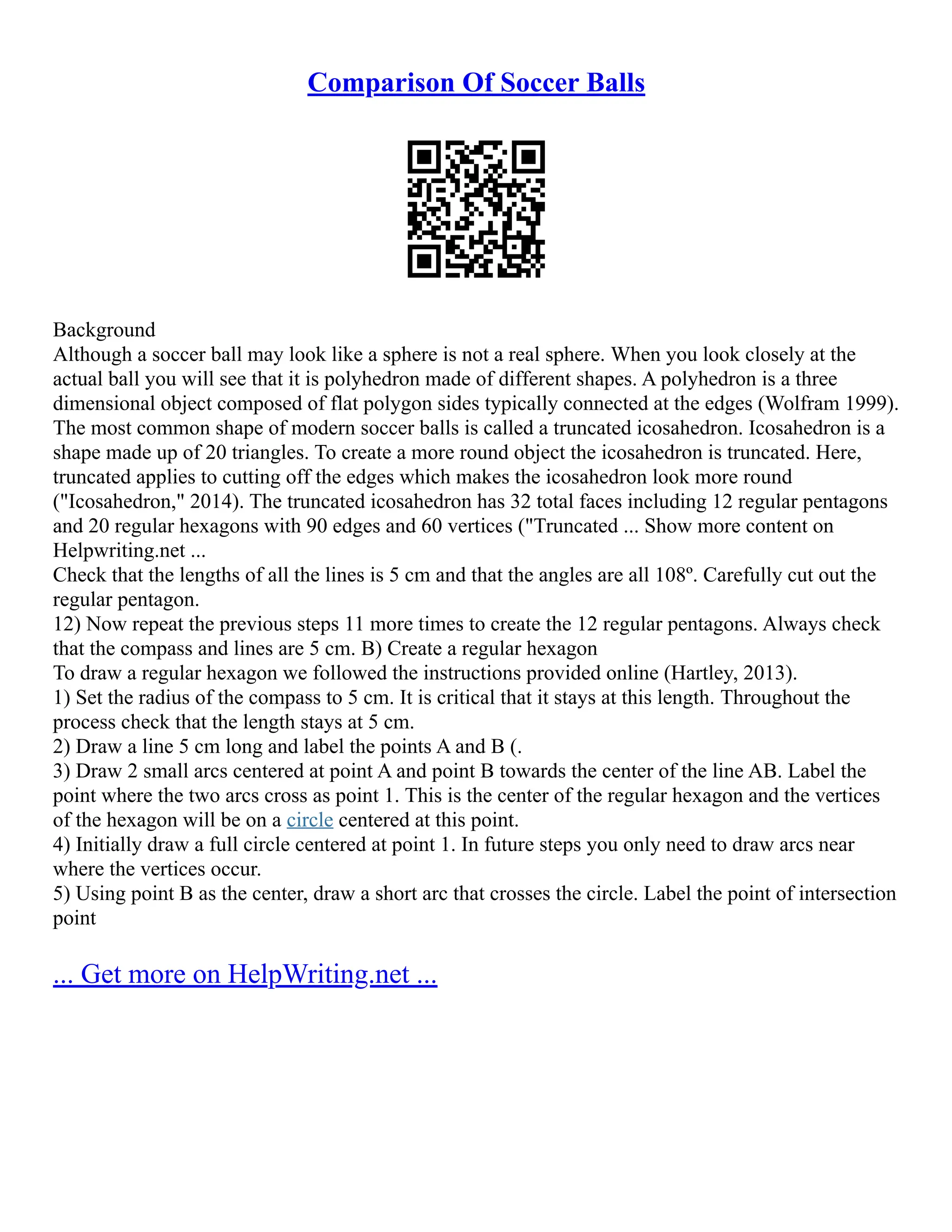 Comparison Of Soccer Balls
Background
Although a soccer ball may look like a sphere is not a real sphere. When you look closely at the
actual ball you will see that it is polyhedron made of different shapes. A polyhedron is a three
dimensional object composed of flat polygon sides typically connected at the edges (Wolfram 1999).
The most common shape of modern soccer balls is called a truncated icosahedron. Icosahedron is a
shape made up of 20 triangles. To create a more round object the icosahedron is truncated. Here,
truncated applies to cutting off the edges which makes the icosahedron look more round
("Icosahedron," 2014). The truncated icosahedron has 32 total faces including 12 regular pentagons
and 20 regular hexagons with 90 edges and 60 vertices ("Truncated ... Show more content on
Helpwriting.net ...
Check that the lengths of all the lines is 5 cm and that the angles are all 108º. Carefully cut out the
regular pentagon.
12) Now repeat the previous steps 11 more times to create the 12 regular pentagons. Always check
that the compass and lines are 5 cm. B) Create a regular hexagon
To draw a regular hexagon we followed the instructions provided online (Hartley, 2013).
1) Set the radius of the compass to 5 cm. It is critical that it stays at this length. Throughout the
process check that the length stays at 5 cm.
2) Draw a line 5 cm long and label the points A and B (.
3) Draw 2 small arcs centered at point A and point B towards the center of the line AB. Label the
point where the two arcs cross as point 1. This is the center of the regular hexagon and the vertices
of the hexagon will be on a circle centered at this point.
4) Initially draw a full circle centered at point 1. In future steps you only need to draw arcs near
where the vertices occur.
5) Using point B as the center, draw a short arc that crosses the circle. Label the point of intersection
point
... Get more on HelpWriting.net ...
 