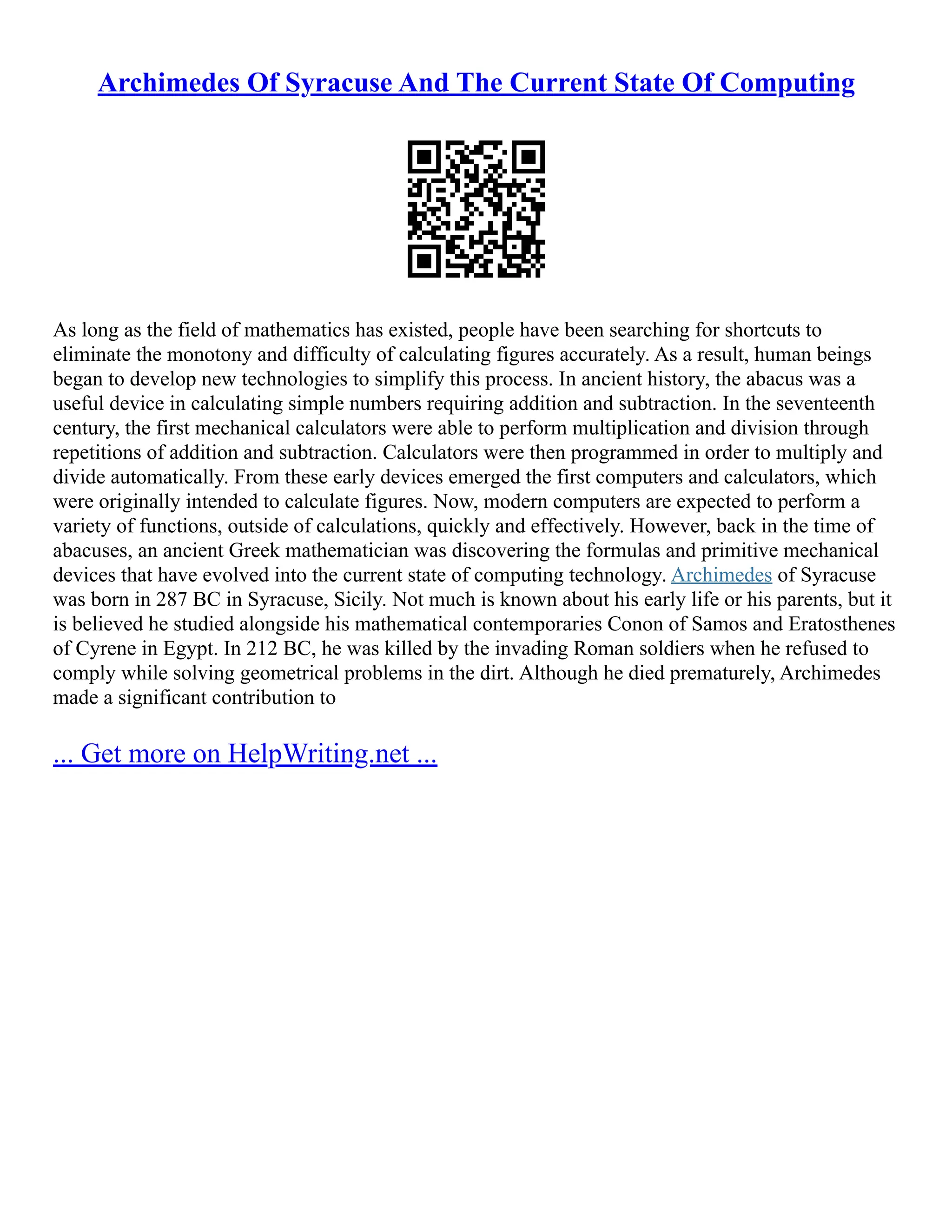 Archimedes Of Syracuse And The Current State Of Computing
As long as the field of mathematics has existed, people have been searching for shortcuts to
eliminate the monotony and difficulty of calculating figures accurately. As a result, human beings
began to develop new technologies to simplify this process. In ancient history, the abacus was a
useful device in calculating simple numbers requiring addition and subtraction. In the seventeenth
century, the first mechanical calculators were able to perform multiplication and division through
repetitions of addition and subtraction. Calculators were then programmed in order to multiply and
divide automatically. From these early devices emerged the first computers and calculators, which
were originally intended to calculate figures. Now, modern computers are expected to perform a
variety of functions, outside of calculations, quickly and effectively. However, back in the time of
abacuses, an ancient Greek mathematician was discovering the formulas and primitive mechanical
devices that have evolved into the current state of computing technology. Archimedes of Syracuse
was born in 287 BC in Syracuse, Sicily. Not much is known about his early life or his parents, but it
is believed he studied alongside his mathematical contemporaries Conon of Samos and Eratosthenes
of Cyrene in Egypt. In 212 BC, he was killed by the invading Roman soldiers when he refused to
comply while solving geometrical problems in the dirt. Although he died prematurely, Archimedes
made a significant contribution to
... Get more on HelpWriting.net ...
 
