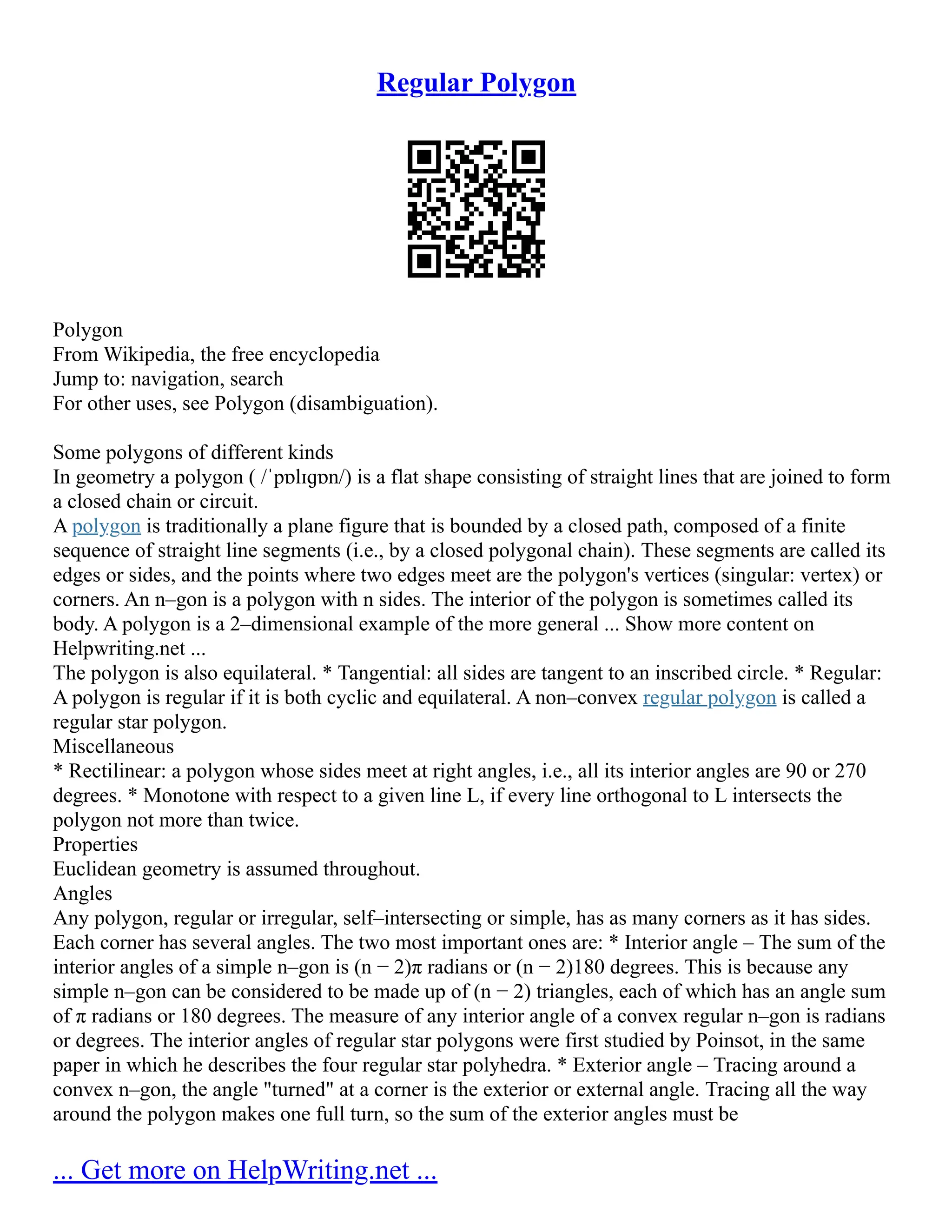 Regular Polygon
Polygon
From Wikipedia, the free encyclopedia
Jump to: navigation, search
For other uses, see Polygon (disambiguation).
Some polygons of different kinds
In geometry a polygon ( /ˈpɒlɪɡɒn/) is a flat shape consisting of straight lines that are joined to form
a closed chain or circuit.
A polygon is traditionally a plane figure that is bounded by a closed path, composed of a finite
sequence of straight line segments (i.e., by a closed polygonal chain). These segments are called its
edges or sides, and the points where two edges meet are the polygon's vertices (singular: vertex) or
corners. An n–gon is a polygon with n sides. The interior of the polygon is sometimes called its
body. A polygon is a 2–dimensional example of the more general ... Show more content on
Helpwriting.net ...
The polygon is also equilateral. * Tangential: all sides are tangent to an inscribed circle. * Regular:
A polygon is regular if it is both cyclic and equilateral. A non–convex regular polygon is called a
regular star polygon.
Miscellaneous
* Rectilinear: a polygon whose sides meet at right angles, i.e., all its interior angles are 90 or 270
degrees. * Monotone with respect to a given line L, if every line orthogonal to L intersects the
polygon not more than twice.
Properties
Euclidean geometry is assumed throughout.
Angles
Any polygon, regular or irregular, self–intersecting or simple, has as many corners as it has sides.
Each corner has several angles. The two most important ones are: * Interior angle – The sum of the
interior angles of a simple n–gon is (n − 2)π radians or (n − 2)180 degrees. This is because any
simple n–gon can be considered to be made up of (n − 2) triangles, each of which has an angle sum
of π radians or 180 degrees. The measure of any interior angle of a convex regular n–gon is radians
or degrees. The interior angles of regular star polygons were first studied by Poinsot, in the same
paper in which he describes the four regular star polyhedra. * Exterior angle – Tracing around a
convex n–gon, the angle "turned" at a corner is the exterior or external angle. Tracing all the way
around the polygon makes one full turn, so the sum of the exterior angles must be
... Get more on HelpWriting.net ...
 