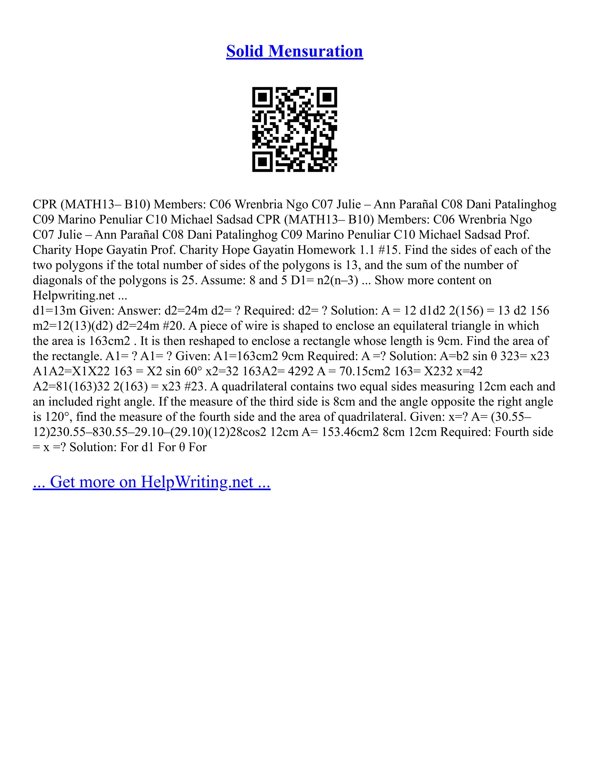 Solid Mensuration
CPR (MATH13– B10) Members: C06 Wrenbria Ngo C07 Julie – Ann Parañal C08 Dani Patalinghog
C09 Marino Penuliar C10 Michael Sadsad CPR (MATH13– B10) Members: C06 Wrenbria Ngo
C07 Julie – Ann Parañal C08 Dani Patalinghog C09 Marino Penuliar C10 Michael Sadsad Prof.
Charity Hope Gayatin Prof. Charity Hope Gayatin Homework 1.1 #15. Find the sides of each of the
two polygons if the total number of sides of the polygons is 13, and the sum of the number of
diagonals of the polygons is 25. Assume: 8 and 5 D1= n2(n–3) ... Show more content on
Helpwriting.net ...
d1=13m Given: Answer: d2=24m d2= ? Required: d2= ? Solution: A = 12 d1d2 2(156) = 13 d2 156
m2=12(13)(d2) d2=24m #20. A piece of wire is shaped to enclose an equilateral triangle in which
the area is 163cm2 . It is then reshaped to enclose a rectangle whose length is 9cm. Find the area of
the rectangle. A1= ? A1= ? Given: A1=163cm2 9cm Required: A =? Solution: A=b2 sin θ 323= x23
A1A2=X1X22 163 = X2 sin 60° x2=32 163A2= 4292 A = 70.15cm2 163= X232 x=42
A2=81(163)32 2(163) = x23 #23. A quadrilateral contains two equal sides measuring 12cm each and
an included right angle. If the measure of the third side is 8cm and the angle opposite the right angle
is 120°, find the measure of the fourth side and the area of quadrilateral. Given: x=? A= (30.55–
12)230.55–830.55–29.10–(29.10)(12)28cos2 12cm A= 153.46cm2 8cm 12cm Required: Fourth side
= x =? Solution: For d1 For θ For
... Get more on HelpWriting.net ...
 