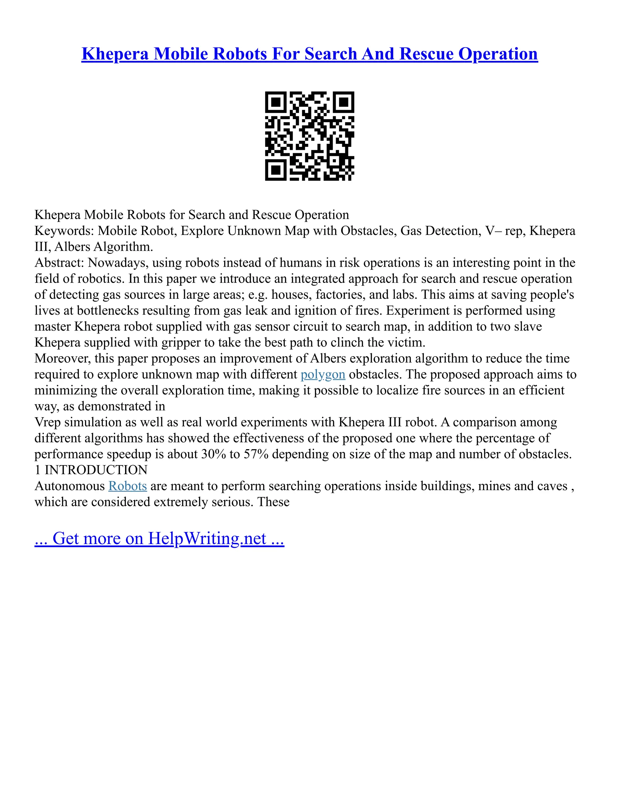 Khepera Mobile Robots For Search And Rescue Operation
Khepera Mobile Robots for Search and Rescue Operation
Keywords: Mobile Robot, Explore Unknown Map with Obstacles, Gas Detection, V– rep, Khepera
III, Albers Algorithm.
Abstract: Nowadays, using robots instead of humans in risk operations is an interesting point in the
field of robotics. In this paper we introduce an integrated approach for search and rescue operation
of detecting gas sources in large areas; e.g. houses, factories, and labs. This aims at saving people's
lives at bottlenecks resulting from gas leak and ignition of fires. Experiment is performed using
master Khepera robot supplied with gas sensor circuit to search map, in addition to two slave
Khepera supplied with gripper to take the best path to clinch the victim.
Moreover, this paper proposes an improvement of Albers exploration algorithm to reduce the time
required to explore unknown map with different polygon obstacles. The proposed approach aims to
minimizing the overall exploration time, making it possible to localize fire sources in an efficient
way, as demonstrated in
Vrep simulation as well as real world experiments with Khepera III robot. A comparison among
different algorithms has showed the effectiveness of the proposed one where the percentage of
performance speedup is about 30% to 57% depending on size of the map and number of obstacles.
1 INTRODUCTION
Autonomous Robots are meant to perform searching operations inside buildings, mines and caves ,
which are considered extremely serious. These
... Get more on HelpWriting.net ...
 