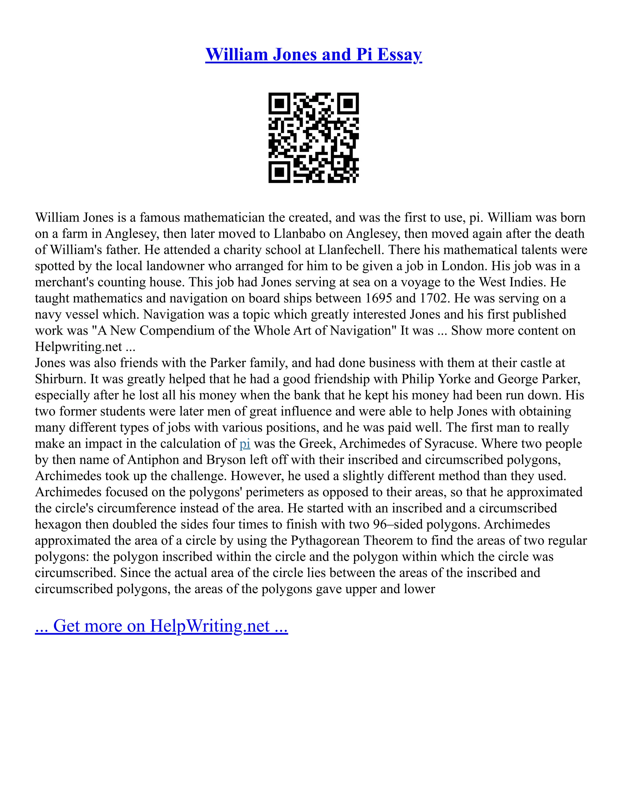 William Jones and Pi Essay
William Jones is a famous mathematician the created, and was the first to use, pi. William was born
on a farm in Anglesey, then later moved to Llanbabo on Anglesey, then moved again after the death
of William's father. He attended a charity school at Llanfechell. There his mathematical talents were
spotted by the local landowner who arranged for him to be given a job in London. His job was in a
merchant's counting house. This job had Jones serving at sea on a voyage to the West Indies. He
taught mathematics and navigation on board ships between 1695 and 1702. He was serving on a
navy vessel which. Navigation was a topic which greatly interested Jones and his first published
work was "A New Compendium of the Whole Art of Navigation" It was ... Show more content on
Helpwriting.net ...
Jones was also friends with the Parker family, and had done business with them at their castle at
Shirburn. It was greatly helped that he had a good friendship with Philip Yorke and George Parker,
especially after he lost all his money when the bank that he kept his money had been run down. His
two former students were later men of great influence and were able to help Jones with obtaining
many different types of jobs with various positions, and he was paid well. The first man to really
make an impact in the calculation of pi was the Greek, Archimedes of Syracuse. Where two people
by then name of Antiphon and Bryson left off with their inscribed and circumscribed polygons,
Archimedes took up the challenge. However, he used a slightly different method than they used.
Archimedes focused on the polygons' perimeters as opposed to their areas, so that he approximated
the circle's circumference instead of the area. He started with an inscribed and a circumscribed
hexagon then doubled the sides four times to finish with two 96–sided polygons. Archimedes
approximated the area of a circle by using the Pythagorean Theorem to find the areas of two regular
polygons: the polygon inscribed within the circle and the polygon within which the circle was
circumscribed. Since the actual area of the circle lies between the areas of the inscribed and
circumscribed polygons, the areas of the polygons gave upper and lower
... Get more on HelpWriting.net ...
 