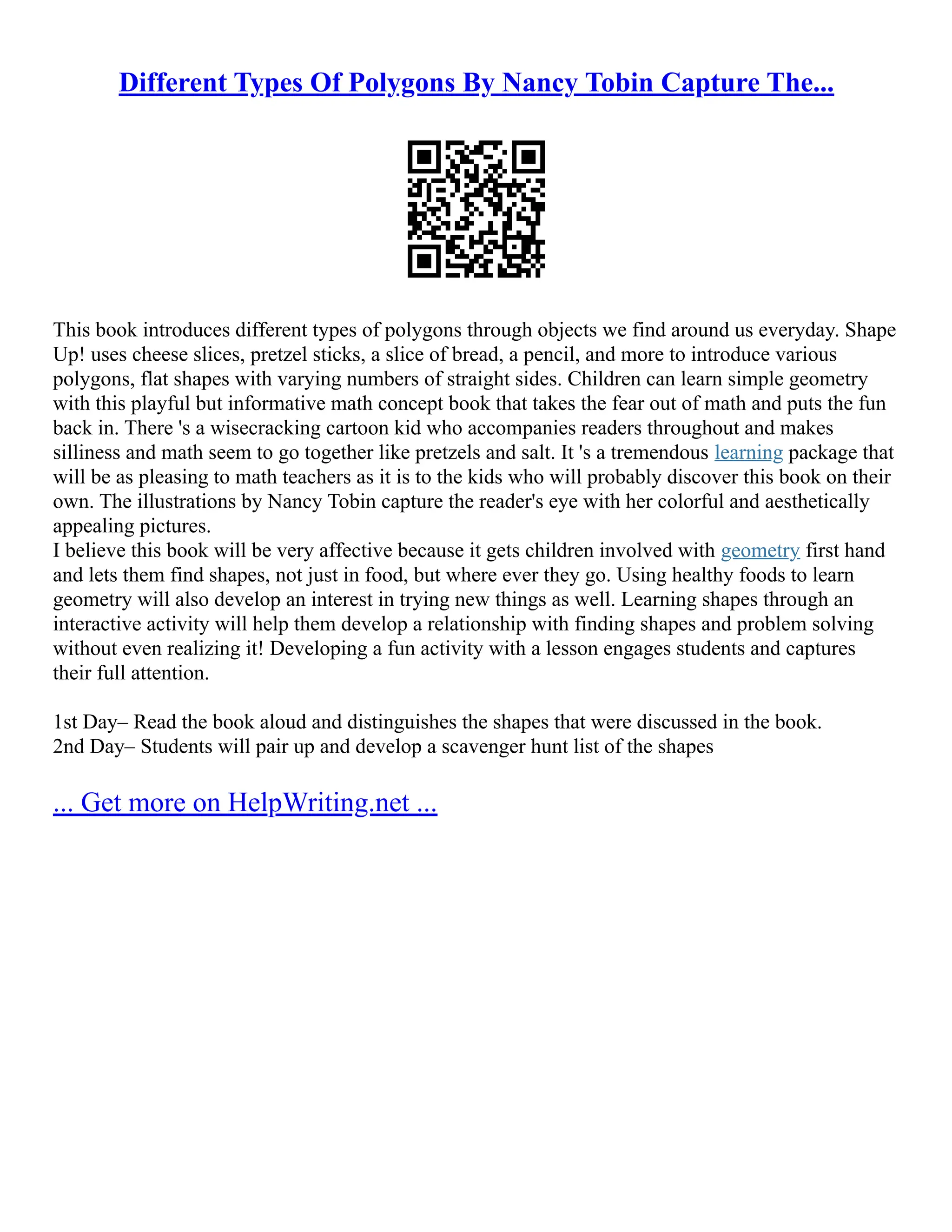 Different Types Of Polygons By Nancy Tobin Capture The...
This book introduces different types of polygons through objects we find around us everyday. Shape
Up! uses cheese slices, pretzel sticks, a slice of bread, a pencil, and more to introduce various
polygons, flat shapes with varying numbers of straight sides. Children can learn simple geometry
with this playful but informative math concept book that takes the fear out of math and puts the fun
back in. There 's a wisecracking cartoon kid who accompanies readers throughout and makes
silliness and math seem to go together like pretzels and salt. It 's a tremendous learning package that
will be as pleasing to math teachers as it is to the kids who will probably discover this book on their
own. The illustrations by Nancy Tobin capture the reader's eye with her colorful and aesthetically
appealing pictures.
I believe this book will be very affective because it gets children involved with geometry first hand
and lets them find shapes, not just in food, but where ever they go. Using healthy foods to learn
geometry will also develop an interest in trying new things as well. Learning shapes through an
interactive activity will help them develop a relationship with finding shapes and problem solving
without even realizing it! Developing a fun activity with a lesson engages students and captures
their full attention.
1st Day– Read the book aloud and distinguishes the shapes that were discussed in the book.
2nd Day– Students will pair up and develop a scavenger hunt list of the shapes
... Get more on HelpWriting.net ...
 